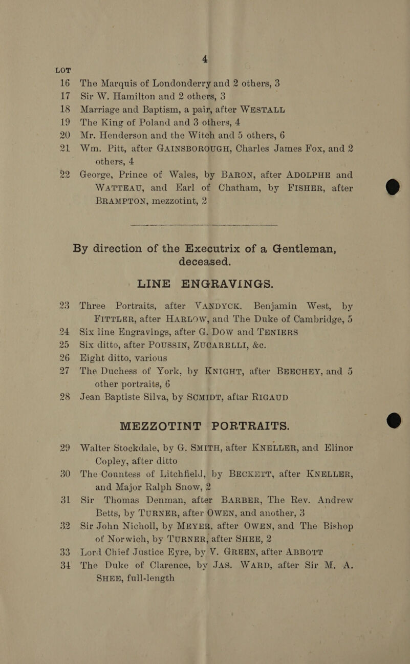 The Marquis of Londonderry and 2 others, 3 Sir W. Hamilton and 2 others, 3 7 Marriage and Baptism, a pair, after WESTALL The King of Poland and 3 others, 4 Mr. Henderson and the Witch and 5 others, 6 others, 4 George, Prince of Wales, by BARON, after ADOLPHE and WATTEAU, and Earl of Chatham, by FISHER, after BRAMPTON, mezzotint, 2 deceased. LINE ENGRAVINGS. Three Portraits, after VANDYCK, Benjamin West, by FITTLER, after HARLOW, and The Duke of Cambridge, 5 Six line Engravings, after G. DOW and TENIERS Six ditto, after POUSSIN, ZUCARELLI, &amp;c. Wight ditto, various The Duchess of York, by KNIGHT, after BEECHEY, and 5 other portraits, 6 Jean Baptiste Silva, by SCMIDT, aftar RIGAUD MEZZOTINT PORTRAITS. Walter Stockdale, by G. SMITH, after KNELLER, and Elinor Copley, after ditto The Countess of Litchfield, by BECKEYrT, after KNELLER, and Major Ralph Snow, 2 Sir Thomas Denman, after BARBER, The Rev. Andrew Betts, by TURNER, after OWEN, and another, 3 ! Sir John Nicholl, by MEYER, after OWEN, and The Bishop of Norwich, by TURNER, after SHER, 2 Lord Chief Justice Kyre, by V. GREEN, after ABBOTT The Duke of Clarence, by JAS. WARD, after Sir M. A. SHEE, full-length