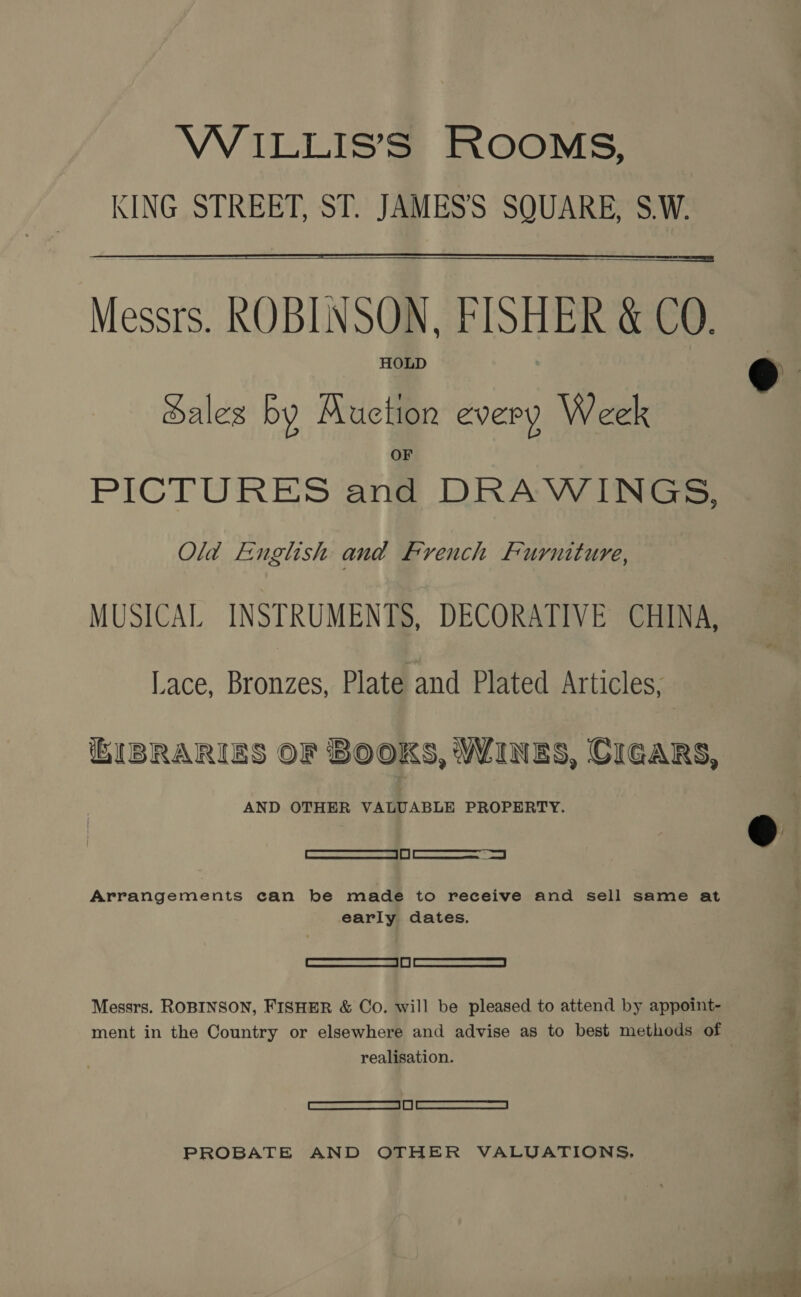 VVILLIS’S ROOMS, KING STREET, ST. JAMES’S SQUARE, S.W. — Messrs. ROBINSON, FISHER &amp; CO. HOLD   Sales by Auction every Week PICTURES and DRAWINGS, Old English and French Furniture, MUSICAL INSTRUMENTS, DECORATIVE CHINA, Lace, Bronzes, Plate and Plated Articles, EIBRARIES OF BOOKS, WINES, CIGARS, AND OTHER VALUABLE PROPERTY. [Rue saree 1? | myo | Arrangements can be made to receive and sell same at early dates. Semen eam iy | wae eens cae a oa Messrs. ROBINSON, FISHER &amp; Co. will be pleased to attend by appoint- realisation. RS SNE | | | whats nee PROBATE AND OTHER VALUATIONS,