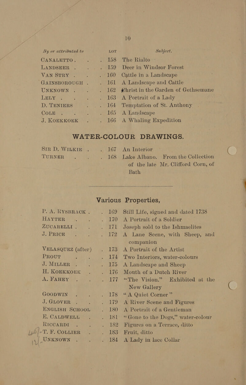 CANALETTO. LANDSEER VAN STRY GAINSBOROUGH . UNKNOWN LELY D. TENIERS COLE J. KOEKKOEK The Rialto Deer in Windsor Forest Cattle in a Landscape A Landscape and Cattle fhrist in the Garden of Gethsemane A Portrait of a Lady Temptation of St. Anthony A Landscape A Whaling Expedition Str D. WILKIE TURNER P. A. RYSBRACK . HAYTER ZUCARELLI . J. PRICE VELASQUEZ (after) PROUT J. MILLER H. KOEKKOEK A. FAHEY GOODWIN J. GLOVER ENGLISH SCHOOL EK. CALDWELL RICCARDI Lake Albano. From the Collection of the late Mr. Clifford Corn, of  Still Life, signed and dated 1738 A Lane Scene, with Sheep, and “The Vision.” Exhibited at the ** Gone to the Dogs,” water-colour 167 An Interior 168 Bath Various Properties, 169 170 A Portrait of a Soldier 171 Joseph sold to the Ishmaelites 12 companion 173 A Portrait of the Artist 174 ‘Two Interiors, water-colours 175 A Landscape and Sheep 176 Mouth of a Dutch River ey New Gallery 178 “A Quiet Corner ”’ 179 A River Scene and Figures 180 A Portrait of a Gentleman 181 182 Figures on a Terrace, ditto 183 Fruit, ditto 184 A Lady in lace Collar