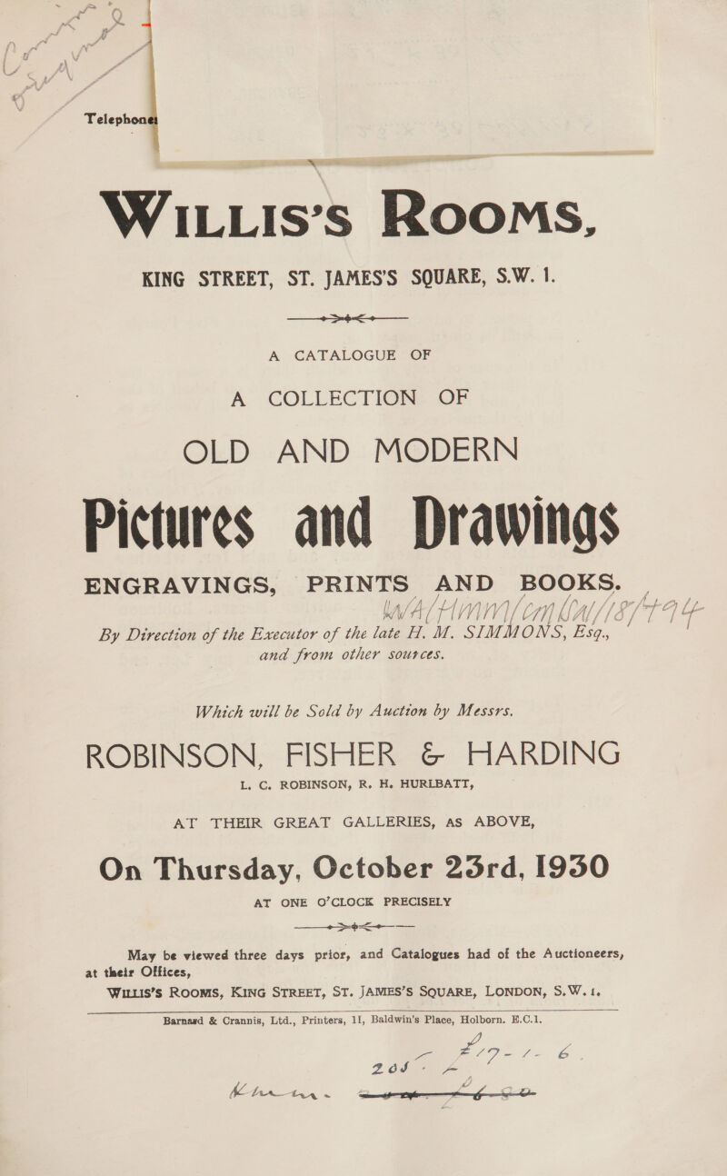 Telephon ‘ WILLIs’s Rooms, KING STREET, ST. JAMES’S SQUARE, S.W. 1. + oe A -GATALOGUE “OF A COLLECTION: OF OLD AND MODERN Pictures and lores ENGRAVINGS, PRINTS AND anes fais } / Oh / f Ansar f / fae i fo 4 i) 4 Wy, V } Vi A s/f) Lf 7 iv ¢ i f 4 and from other sources. Which will be Sold by Auction by Messrs. ROBINSON, FISHER &amp; HARDING L. C. ROBINSON, R. H. HURLBATT, AT THEIR GREAT GALLERIES, as ABOVE, On Thursday, October 23rd, 1930 AT ONE O’CLOCK PRECISELY ——_->><-—_ —_ May be viewed three days prior, and Catalogues had of the Auctioneers, at their Offices, WILLIS’s ROOMS, KING STREET, ST. JAMES’S SQUARE, LONDON, S.W.1,   Barnasd &amp; Crannis, Ltd., Printers, 11, Baldwin’s Place, Holborn. E.C.1. = # es es 2dS- - ‘s