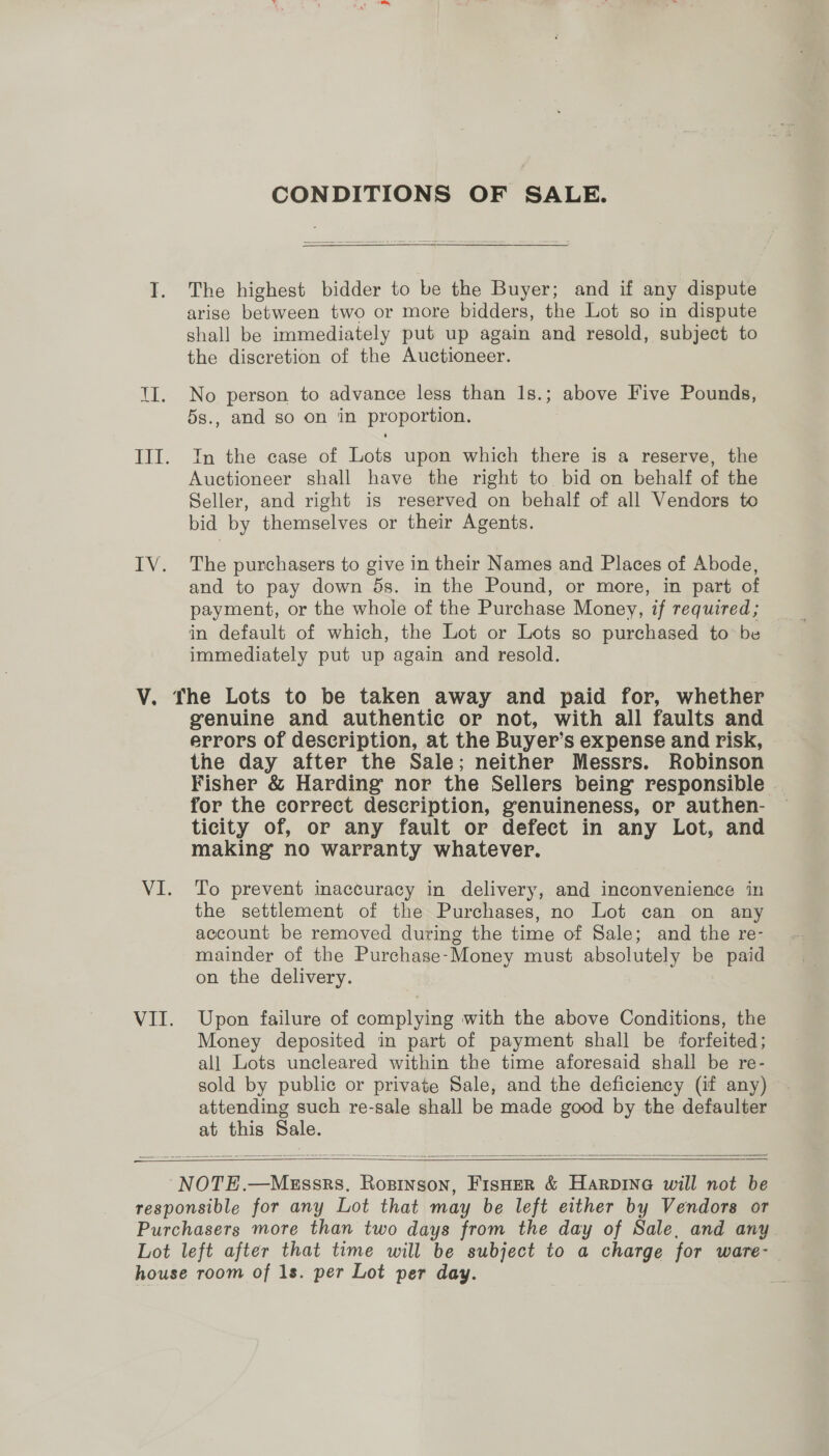CONDITIONS OF SALE. The highest bidder to be the Buyer; and if any dispute arise between two or more bidders, the Lot so in dispute shall be immediately put up again and resold, subject to the discretion of the Auctioneer. No person to advance less than 1s.; above Five Pounds, 5s., and so on in proportion. In the case of Lots upon which there is a reserve, the Auctioneer shall have the right to bid on behalf of the Seller, and right is reserved on behalf of all Vendors to bid by themselves or their Agents. The purchasers to give in their Names and Places of Abode, and to pay down ds. in the Pound, or more, in part of payment, or the whole of the Purchase Money, if required; in default of which, the Lot or Lots so purchased to be immediately put up again and resold. VI. VI. genuine and authentic or not, with all faults and errors of description, at the Buyer’s expense and risk, the day after the Sale; neither Messrs. Robinson Fisher &amp; Harding nor the Sellers being responsible | for the correct description, genuineness, or authen- ticity of, or any fault or defect in any Lot, and making no warranty whatever. To prevent inaccuracy in delivery, and inconvenience in the settlement of the Purchases, no Lot can on any account be removed during the time of Sale; and the re- mainder of the Purchase-Money must absolutely be paid on the delivery. Upon failure of complying with the above Conditions, the Money deposited in part of payment shall be forfeited; all Lots uncleared within the time aforesaid shall be re- sold by public or private Sale, and the deficiency (if any) attending such re-sale shall be made good by the defaulter at this Sale.   