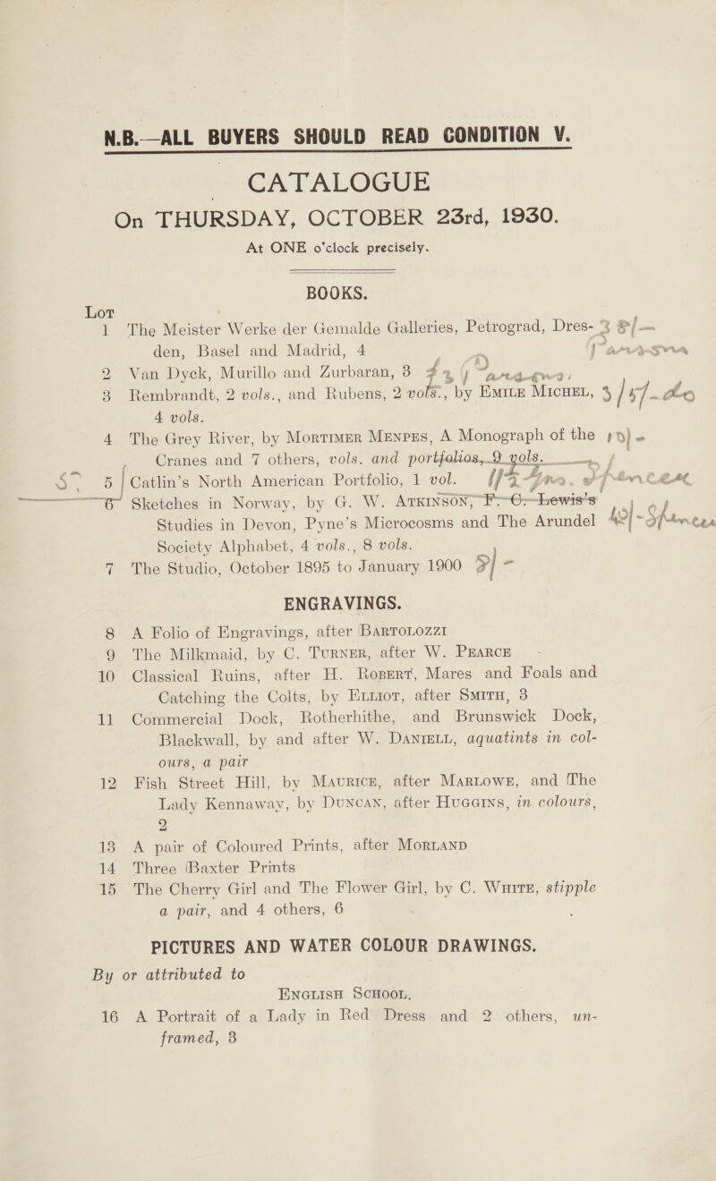 - CATALOGUE On THURSDAY, OCTOBER 23rd, 1930. At ONE o'clock precisely.  BOOKS. Lot 1 The Meister Werke der Gemalde Galleries, Petrograd, Dres- ° = /— den, Basel and Madrid, 4 | mm 1 arnA&gt;Agrra 2 Wan Dyck, Murillo and Zurbaran, 3 44% j “tag | 3 Rembrandt, 2 vols., and Rubens, 2 vols., by EMILE MicuEL, 3 /s7-~Lo A vols. 4 The Grey River, by Mortimer Menpes, A Monograph of the pp)» Cranes and 7 others, vols. and portfalios,... 2.yols. ae ol oo 5 | Catlin’s North American Portfolio, 1 vol. i Top Fins, gh J hw CLAL ot Chketches in Norway, by G. W. ATKINSON, F-6= essa Studies in Devon, Pyne’s Microcosms and The Arundel As | - Shane ry Society Alphabet, 4 vols., 8 vols. 7 The Studio, October 1895 a. January 1900 7   ENGRAVINGS. 8 A Folio of Engravings, after BartoLozzi 9 The Milkmaid, by C. Turner, after W. PEARCE 10 Classical Ruins, after H. Ropert, Mares and Foals and Catching the Colts, by Exnior, after Smiru, 3 11 Commercial Dock, Rotherhithe, and Brunswick Dock, Blackwall, by and after W. Danreti, aquatints in col- ours, @ pair 12 Fish Street Hill, by Maurice, after Martows, and The Lady Kennaway, by Duncan, after Hueerns, in colours, 2 13 A pair of Coloured Prints, after MorLAND 14 Three (Baxter Prints 15 The Cherry Girl and The Flower Girl, by C. Wurre, stipple a pair, and 4 others, 6 PICTURES AND WATER COLOUR DRAWINGS. By or attributed to ENGLISH SCHOOL, 16 A Portrait of a Lady in Red Dress and 2 others, un- framed, 3