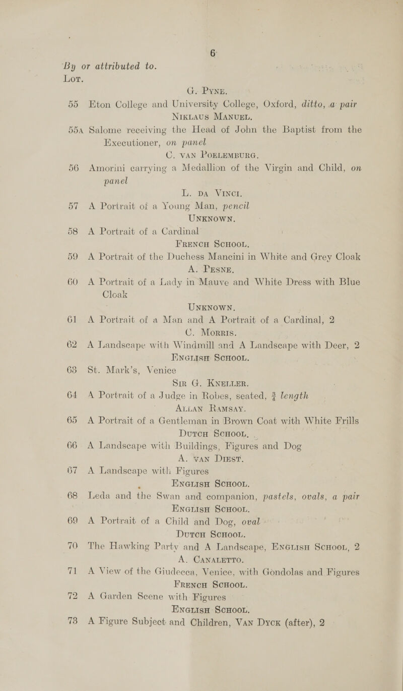 ay) G. PYNE. Eton College and University College, Oxford, ditto, .@ pair NrkLAus MANUEL, o6 57 O67 Executioner, on panel C. VAN PoELEMBURG. Amorini carrying a Medallion of the Virgin and Child, on panel | Li. DAs eVaNer. A Portrait of a Young Man, pencil UNKNOWN. A Portrait of a Cardinal FRENCH SCHOOL. A Portrait of the Duchess Mancini in White and Grey Cloak A. PESNE, A Portrait of a Lady in Mauve and White Dress with Blue Cloak UNKNOWN. A Portrait of a Man and A Portrait of a Cardinal, 2 C. Morris. A Landscape with Windmill and A Landscape with Deer, 2 Iineuisn SCHOOL. St. Mark’s, Venice Sin G. KNELLER. A Portrait of a Judge in Robes, seated, 3 length ALLAN Ramsay. A Portrait of a Gentleman in Brown Coat with White Frills DutcH ScHOooL, _ A Landscape with Buildings, Figures and Dog A. VAN Drsst., A Landscape witl Figures ; ENGLISH SCHOOL. Leda and the Swan and companion, pastels, ovals, a pair EneiisH SCHOOL. A Portrait of a Child and Dog, oval DutcH ScHooL. The Hawking Party and A Landscape, Eneiisu ScHoon, 2 A. CANALETTO. A View of the Giudecca, Venice, with Gondolas and Figures FRenNcH SCHOOL. A Garden Scene with Figures Ewnautiso ScHoon.