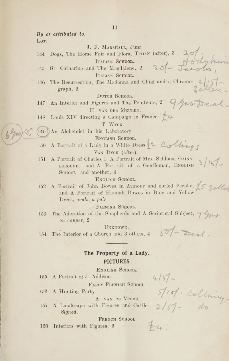 poate con ry Lor. J. F. Marswaty, Junr. 3 144 Dogs, The Horse Fair and Flora, Trrman (after), 8 4 os] - | ITALIAN SCHOOL. j hdeosys thet; Vet es 145 St, Catharine and The Magdalene, 2 ra of _ wee £4 ITALIAN SCHOOL. 146 The Resurrection, The Madonna and Child and a Chromo- 2 | 4 fj graph, 3 Sak Durcn Scnoou. ; 147 An Interior and Figures and The Penitents, 2 | AWA. tyre H. VAN DER MEULEN. f : 148 Louis XIV directing a Campaign in France 7 °¢y ee T. WYCK. 149) An Alchemist in his Laboratory i Z $ a § 150 A Portrait of a Lady in a White Dress ‘i ethan ¢ Van Dyck (after). 151 A Portrait of Charles I, A Portrait of Mrs. Siddons, Gamns- . |, U4 Ms g fog # , - rR Ff ved e , BorouGH, and A Portrait of a Gentleman, ENGLISH “{ %¥{ ScHooL, and another, 4 ENGLISH SCHOOL. ; 152 A Portrait of John Bowes in Armour and curled Peruke, 7 ie ee and A Portrait of Hannah Bowes in Blue and Yellow Bars Dress, ovals, a pair FLEMISH SCHOOL. 153 The Adoration of the Shepherds and A Scriptural Subject, » 7 dy  on copper, 2 is UNKNOWN. _ of 154 The Interior of a Church and 8 others, 4 40 / am te ef The Property of a Lady. PICTURES. ENGLISH SCHOOL. 155 A Portrait of J. Addison Te yg EARLY FLEeMIsH SCHOOL. pathy {56 A Hunting Party 77 a7 ffs A. VAN DE VELDE. , f ‘ : 157 A Landscape with Figures and Cattle ij Signed. FRENCH SCHOOL, 158 Interiors with Figures, 3 +