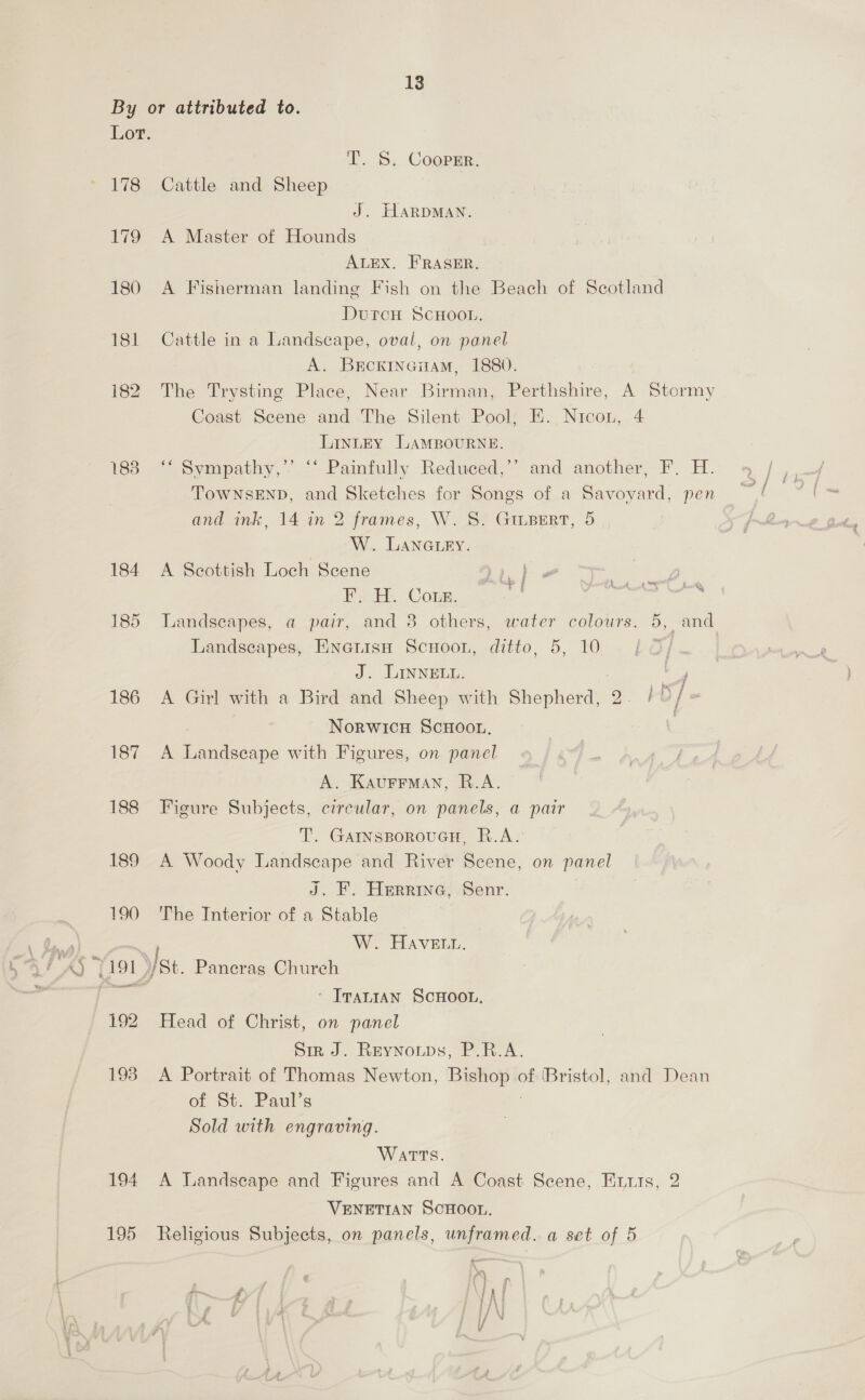 By or attributed to. Lot. I. S. Coopsr. 178 Cattle and Sheep J. HARDMAN. 179 A Master of Hounds ALEX. FRASER. 180 A Fisherman landing Fish on the Beach of Scotland DutcH SCHOOL. 181 Cattle in a Landscape, oval, on panel A. Brcxincitam, 1880. 182 The Trysting Place, Near Birman, Perthshire, A Stormy Coast Scene and The Silent Pool, EH. Nicon, 4 LintEy LAMBOURNE. 183 ‘“‘ Sympathy,” ‘‘ Painfully Reduced,’’ and another, F. H. TowNsEND, and Sketches for Songs of a Savoyard, pen —! and ink, 14 in 2 frames, W. S. GILBERT, 5 | W. LAnGiry. 184 A Scottish Loch Scene di) - vy Fy HE Cong. i. Bs 185 Landscapes, a pair, and 8 others, water colours. 5, and Landscapes, EnettsH ScuHoon, ditto, 5, 10 J. LINNELL. 186 A Gay with a Bird and Sheep with Shepherd, 2. / 3 / - Norwicu ScHooun, ? rev. &amp; pea with Figures, on panel A. Kaurrman, R.A. 188 Figure Subjects, circular, on panels, a pair T. GAINSBOROUGH, R.A. 189 A Woody Landscape and River Scene, on panel J. F. Herrine, Senr. | 190 The Interior of a Stable W. HAVELL. ‘ Irantan SCHOOL, 192 Head of Christ, on panel Sir J. Reynoups, P.R.A. 193 A Portrait of Thomas Newton, er of ‘Bristol, and Dean of St. Paul’s Sold with engraving. WatTs. 194 A Landscape and Figures and A Coast Scene, Enuts, 2 VENETIAN SCHOOL. 195 Religious Subjects, on panels, unframed. a set of 5