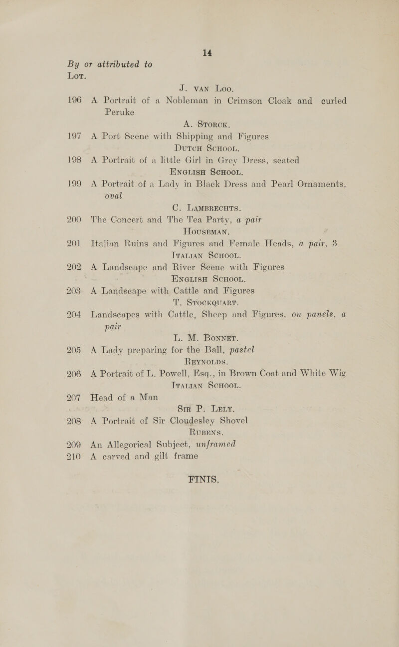 196 197 J. vAN Loo. A Portrait of a Nobleman in Crimson Cloak and curled Peruke A. STORCK. A Port Scene with Shipping and Figures DutcH SCHOOL. A Portrait of a little Girl in Grey Dress, seated ENGLISH SCHOOL. A Portrait of a Ladv in Black Dress and Pearl Ornaments, oval C. LAMBRECHTS. The Concert and The Tea Party, a pair HOUSEMAN. Italian Ruins and Figures and Female Heads, a pair, 3 ITALIAN SCHOOL. A Landscape and River Scene with Figures EINGLISH SCHOOL. A Landscape with Cattle and Figures T. STOCKQUART. Landscapes with Cattle, Sheep and Figures, on panels, a pair L. M. Bonner. A Lady preparing for the Ball, pastel REYNOLDS. A Portrait of L. Powell, Esq., in Brown Coat and White Wig TrariaAN SCHOOL. Head of a Man Sri P. Lary. A Portrait of Sir Cloudesley Shovel RUBENS. An Allegorical Subject, unframed A carved and gilt frame FINIS.