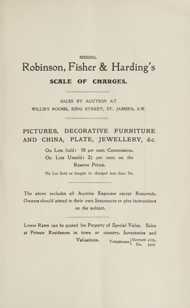 MESSRS. Robinson, Fisher &amp; Harding’s SCALE OF CHARGES. SALES BY AUCTION AT : WILLIS’S ROOMS, KING STREET, ST. JAMES’S, S.W. PICTURES, DECORATIVE FURNITURE AND CHINA, PLATE, JEWELLERY, é&amp;c. On Lots Sold: 10 per cent. Commission. On Lots Unsold: 23 per cent. on the Reserve Prices. No Lot Sold or bought in charged less than 5s. The above includes all Auction Expenses except Removals. Owners should attend to their own Insurances or give instructions on the subject. Lower Rates can be quoted for Property of Special Value. Sales at Private Residences in town ot country, Inventories and Valuations. Telephones ieee 4725+ Oo 3505
