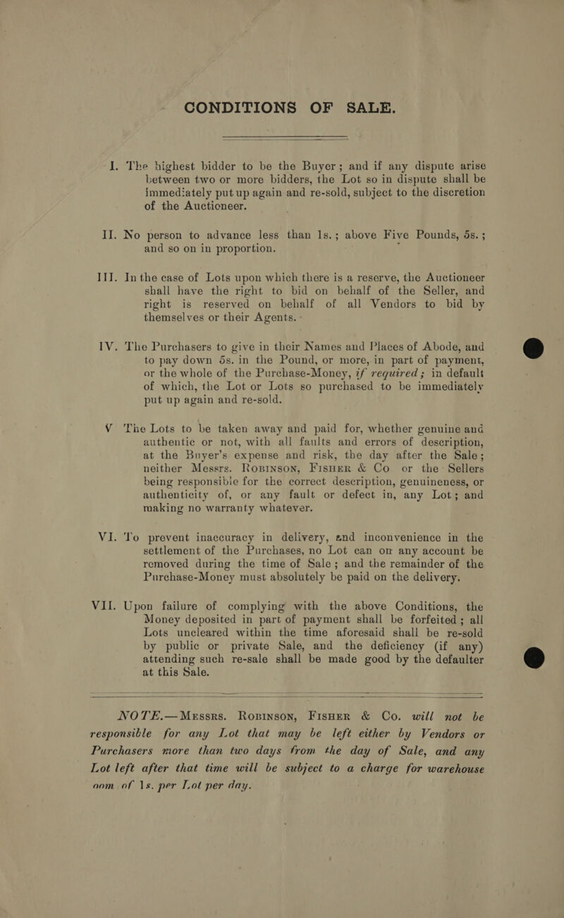CONDITIONS OF SALE.  between two or more bidders, the Lot so in dispute shall be immediately put up again and re-sold, subject to the discretion of the Auctioneer. and so on in proportion. In the case of Lots upon which there is a reserve, the Auctioneer shall have the right to bid on behalf of the Seller, and right is reserved on behalf of all Vendors to bid by themselves or their Agents. - The Purchasers to give in their Names and Places of Abode, and to pay down ds. in the Pound, or more, in part of payment, or the whole of the Purchase-Money, if required; in default of which, the Lot or Lots so purchased to be immediately put up again and re-sold. The Lots to be taken away and paid for, whether genuine ana authentic or not, with all faults and errors of description, at the Buyer’s expense and risk, the day after the Sale; neither Messrs. Ropinson, Fisher &amp; Co. or the: Sellers being responsible for the correct description, genuineness, or authenticity of, or any fault or defect in, any Lot; and making no warranty whatever. To prevent inaccuracy in delivery, and inconvenience in the settlement of the Purchases, no Lot can om any account be removed during the time of Sale; and the remainder of the Purchase-Money must absolutely be paid on the delivery. Upon failure of complying with the above Conditions, the Money deposited in part of payment shall be forfeited; all Lots uncleared within the time aforesaid shall be re-sold by public or private Sale, and the deficiency (if any) attending such re-sale shall be made good by the defaulter at this Sale.    NOTE.—MeEssrs. Ropinson, FisHeR &amp; Co. will not be