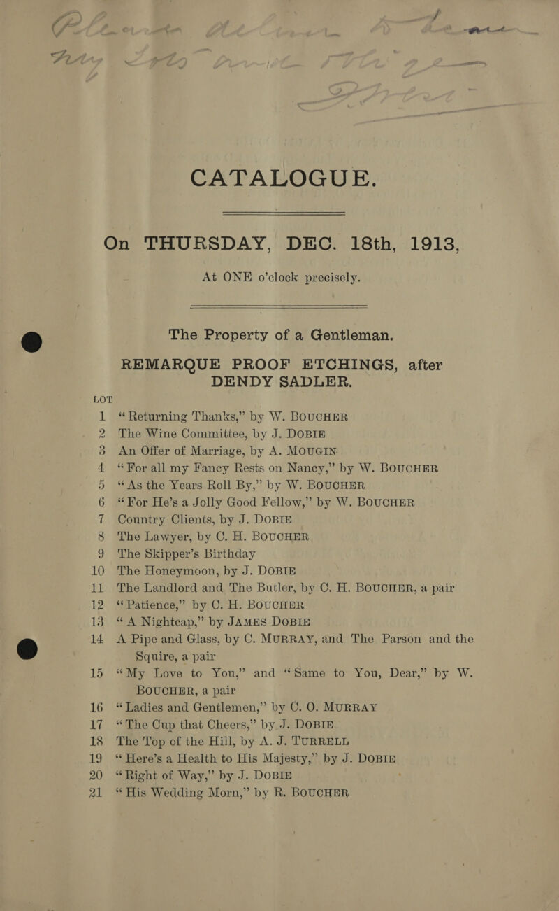 CATALOGUE. At ONE o’clock precisely.   The Property of a Gentleman. REMARQUE PROOF ETCHINGS, after DENDY SADLER. * Returning Thanks,” by W. BOUCHER The Wine Committee, by J. DOBIE An Offer of Marriage, by A. MOUGIN. “For all my Fancy Rests on Nancy,” by W. BOUCHER ‘‘ As the Years Roll By,” by W. BOUCHER “For He’s a Jolly Good Fellow,” by W. BOUCHER Country Clients, by J. DOBIE The Lawyer, by C. H. BOUCHER The Skipper’s Birthday The Honeymoon, by J. DOBIE The Landlord and The Butler, by C. H. BOUCHER, a pair ‘* Patience,” by C. H. BOUCHER “ A Nightcap,” by JAMES DOBIE Squire, a pair BOUCHER, a pair “ Ladies and Gentlemen,” by C. O. MURRAY “The Cup that Cheers,” by J. DOBIE The Top of the Hill, by A. J. TURRELL ** Here’s a Health to His Majesty,” by J. DOBIE “Right of Way,” by J. DOBIE ‘* His Wedding Morn,” by R. BOUCHER