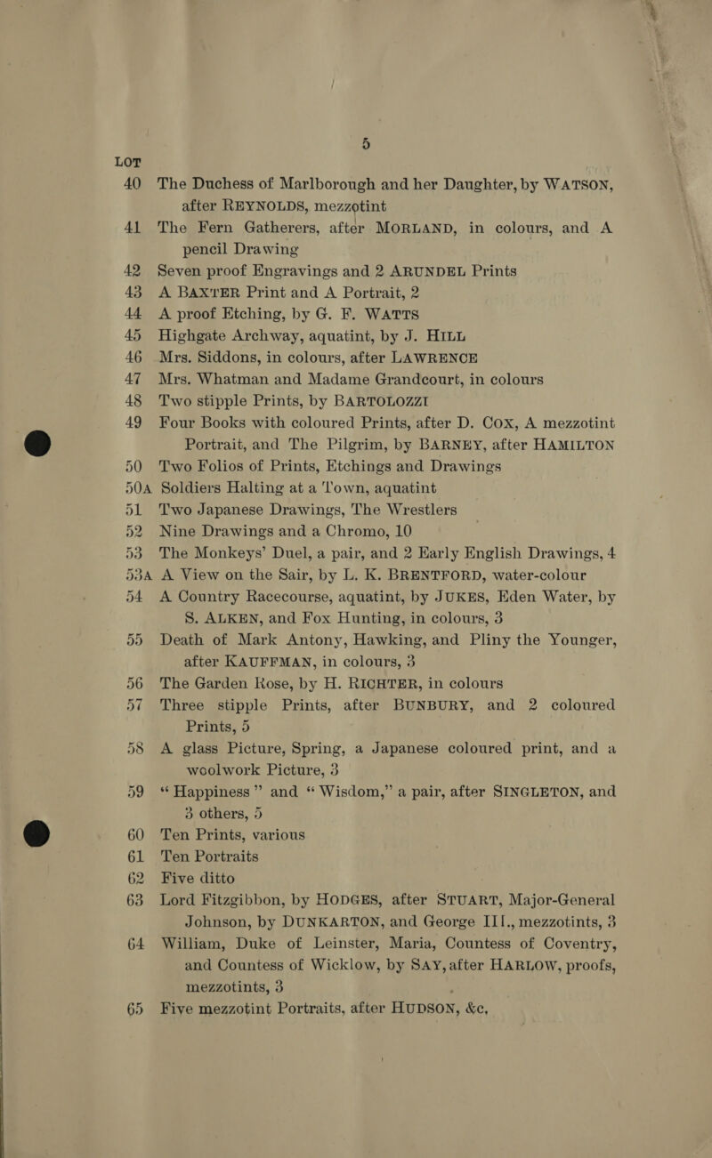 LOT or Ov =) oS A Cr Or Ot OH Or oo Oo 2 &amp; > 1S Our Or 5 The Duchess of Marlborough and her Daughter, by WATSON, after REYNOLDS, mezzotint The Fern Gatherers, after MORLAND, in colours, and A pencil Drawing | Seven proof Engravings and 2 ARUNDEL Prints A BAX'TER Print and A Portrait, 2 A proof Etching, by G. F. WATTS Highgate Archway, aquatint, by J. HILL Mrs. Siddons, in colours, after LAWRENCE Mrs. Whatman and Madame Grandcourt, in colours Two stipple Prints, by BARTOLOZZI Four Books with coloured Prints, after D. Cox, A mezzotint Portrait, and The Pilgrim, by BARNEY, after HAMILTON Two Folios of Prints, Etchings and Drawings Soldiers Halting at a ‘own, aquatint Two Japanese Drawings, The Wrestlers Nine Drawings and a Chromo, 10 The Monkeys’ Duel, a pair, and 2 Early English Drawings, 4 A View on the Sair, by L. K. BRENTFORD, water-colour A Country Racecourse, aquatint, by J UKES, Eden Water, by S. ALKEN, and Fox Hunting, in colours, 3 Death of Mark Antony, Hawking, and Pliny the Younger, after KAUFFMAN, in colours, 3 The Garden Rose, by H. RICHTER, in colours Three stipple Prints, after BUNBURY, and 2 coloured Prints, 5 A glass Picture, Spring, a Japanese coloured print, and a woolwork Picture, 3 “ Happiness” and “ Wisdom,” a pair, after SINGLETON, and 3 others, 5 Ten Prints, various Ten Portraits Five ditto Lord Fitzgibbon, by HODGES, after STUART, Major-General Johnson, by DUNKARTON, and George III., mezzotints, 3 William, Duke of Leinster, Maria, Countess of Coventry, and Countess of Wicklow, by SAY, after HARLOW, proofs, mezzotints, 3 ; Five mezzotint Portraits, after HUDSON, &amp;c,
