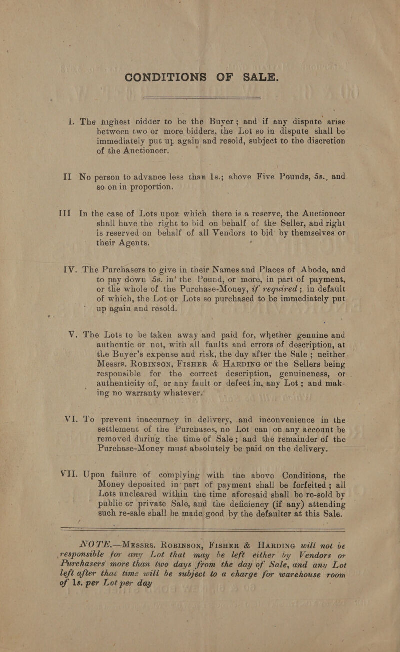 II Tl CONDITIONS OF SALE. between two or more bidders, the Lot so in dispute shall be immediately put up again and resold, subject to the discretion of the Auctioneer. ’ No person to advance less than 1s.; above Five Pounds, 5s., and so on in proportion. In the case of Lots upor which there is a reserve, the Auctioneer shall have the right to bid on behalf of the Seller, and right is reserved on behalf of all Vendors to bid by themselves or their Agents. . ! The Purchasers to give in their Names and Places of Abode, and to pay down 5s. in’ the Pound, or more, in part of payment, or the whole of the Purchase-Money, if required; in default of which, the Lot or Lots so purchased to be immediately put up again and resold. . authentic or not, with all faults and errors of description, at tle Buyer’s expense and risk, the day after the Sale ; neither Messrs. Ropinson, FisHeR &amp; Harpine or the Sellers being responsible for the correct description, genuineness, or authenticity of, or any fault or defect in, any Lot; and mak- ing no warranty whatever.’ To prevent inaccuracy in delivery, and inconvenience in the settlement of the Purchases, no Lot can on any account be removed during the time of Sale; and the remainder of the Purchase-Money must absolutely be:paid on the delivery. Upon failure of complying with the above Conditions, the Money deposited in’ part of payment shall be forfeited ; all Lots uncleared within the time aforesaid shall be re-sold by public or private Sale, and the deficiency (if any) attending such re-sale shall be made good by the defaulter at this Sale.   NOTE.—MxEssrs. Ropinson, Fisoer &amp; Harpine will not be