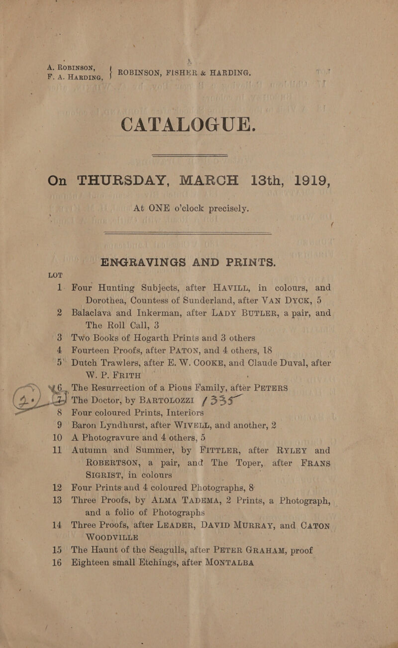 K A. ROBINSON, ! Da. Hanh | ROBINSON, FISHER &amp; HARDING. CATALOGUE. On THURSDAY, MARCH 13th, 1919, At ONE o’clock rectory   ENGRAVINGS AND PRINTS. LOT 1. Four Hunting Subjects, after HAVILL, in colours, and Dorothea, Countess of Sunderland, after VAN DYCK, 5 Balaclava and Inkerman, after LADY BUTLER, a pair, and The Roll Call, 3 3 Two Books of Hogarth Prints and 3 others Fourteen Proofs, after PATON, and 4 others, 18 ) Dutch Trawlers, after EH. W. COOKE, and Claude Duval, after WaPoERITH)  Y\ “46. The Resurrection of a Pious Family, after PETERS a bei The Doctor, by BARTOLOZZI , by {335 > tl 8 Four coloured Prints, Interiors | 9 Baron Lyndhurst, after WIVELL, and another, 2 10 A Photogravure and 4 others, 5 11 Autumn and Summer, by FITTLER, after RYLEY and ROBERTSON, a pair, and The Le after FRANS SIGRIST, in colours | 12 Four Prints and 4 coloured Bh deena tie: 8 13 Three Proofs, by ALMA TADEMA, 2 Prints, a Photograph, and a folio of Photographs 14 Three Proofs, after LEADER, DAVID Murray, and CATON WOODVILLE 15 The Haunt of the Seagulls, after PeThR GRAHAM, proof 16 Highteen small Htchings, after MONTALBA v9 i