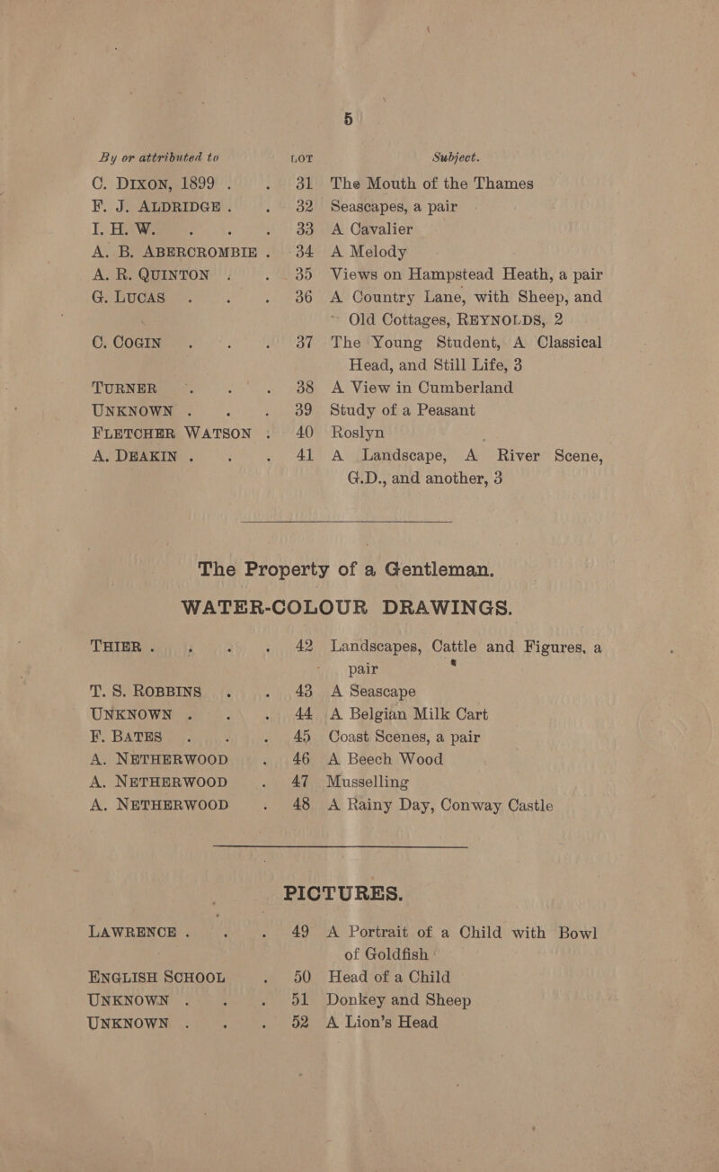 C. Drxon, 1899 . F. J. ALDRIDGE . I. H. W. A. R. QUINTON G. LUCAS C. COGIN TURNER UNKNOWN FLETCHER WATSON A. DEAKIN . 41 The Mouth of the Thames Seascapes, a pair A Cavalier A Melody Views on Hampstead Heath, a pair A Country Lane, with Sheep, and Old Cottages, REYNOLDS,. 2 The Young Student, A Classical Head, and Still Life, 3 A View in Cumberland Study of a Peasant Roslyn | A Landscape, A River Scene, G.D., and another, 3 THIER . T. S. ROBBINS UNKNOWN F. BATES A. NETHERWOOD A. NETHERWOOD A. NETHERWOOD LAWRENCE . ENGLISH SCHOOL UNKNOWN UNKNOWN 42 43 44 45 46 47 48 Landscapes, Cattle and Figures, a pair ft A Seascape A Belgian Milk Cart Coast Scenes, a pair A Beech Wood Musselling A Rainy Day, Conway Castle 49 50 d1 D2 A Portrait of a Child with Bowl of Goldfish’ — Head of a Child ~ Donkey and Sheep A Lion’s Head