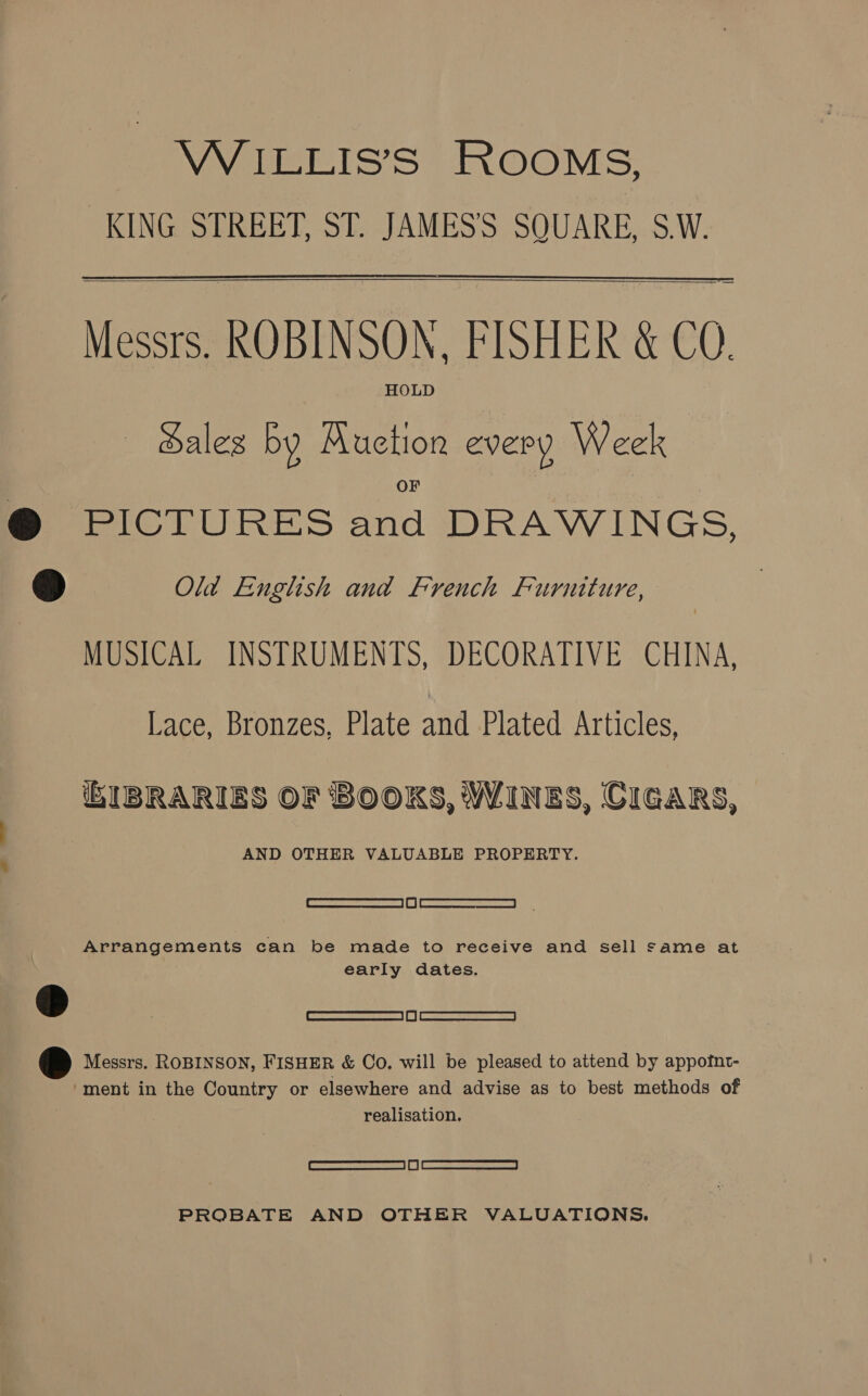 WiILLIS’S ROOMS, KING STREET, ST. JAMES'S SQUARE, S.W.  Messrs. KOBINSON, FISHER &amp; CQ. HOLD Sales by Auction every Week  @ PICTURES and DRAWINGS, ©) Old English and French Furniture, MUSICAL INSTRUMENTS, DECORATIVE CHINA, Lace, Bronzes, Plate and Plated Articles, (iEIBRARIES OF BOOKS, WINES, CIGARS, AND OTHER VALUABLE PROPERTY. RR Re | IM | METRES sae (EI Arrangements can be made to receive and sell same at 7 early dates. BE Messrs. ROBINSON, FISHER &amp; Co. will be pleased to attend by appofnt- “ment in the Country or elsewhere and advise as to best methods of realisation. eee Lo) Cee rors cenessa | if | ARREARS PROBATE AND OTHER VALUATIONS.