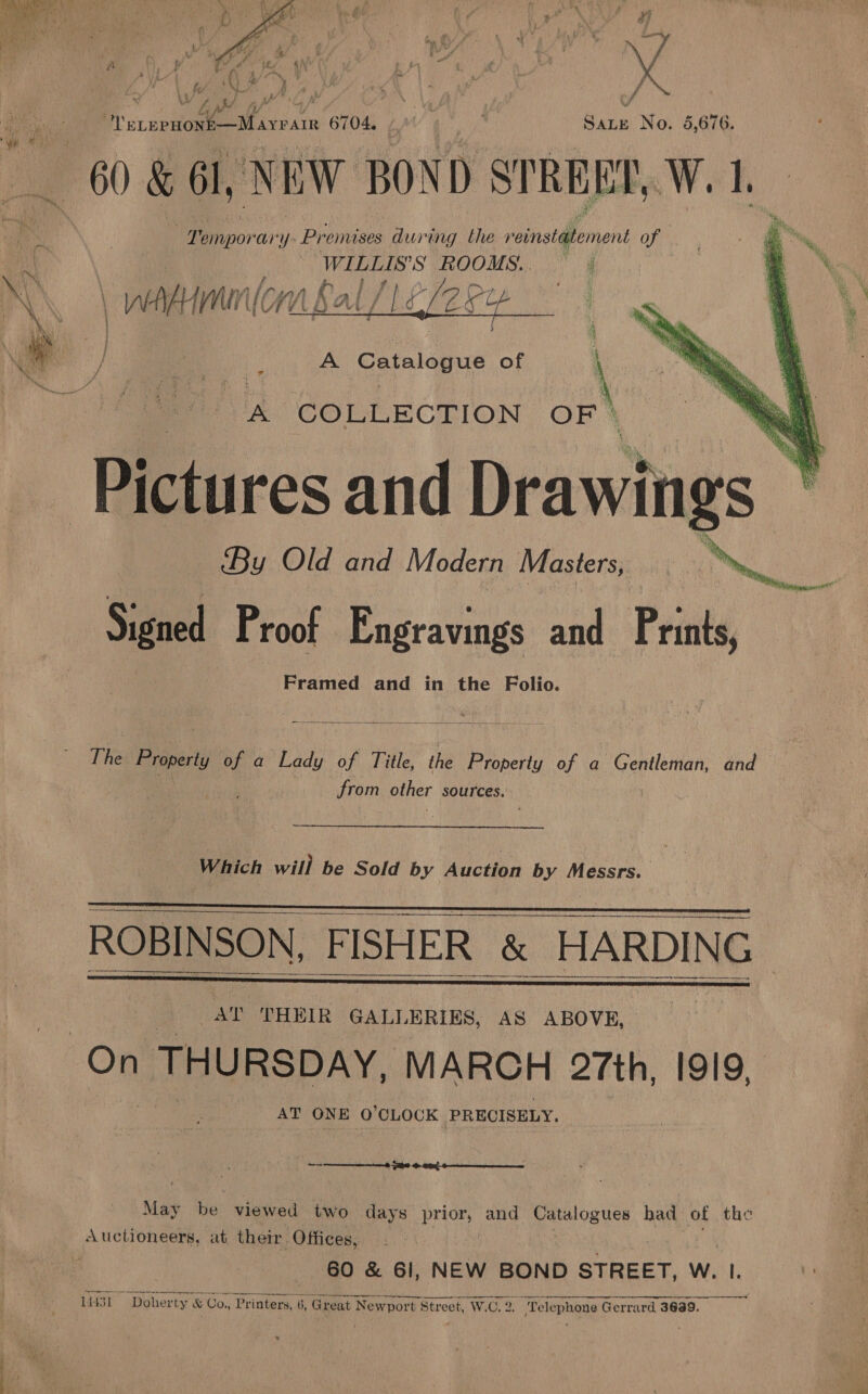  x Woof ved Fy a fr i) DN yA . ELEP Be ee 6704. / Sate No. 5,676. 60 &amp; 61, NEW BOND STREET, Wek a i empor ary Pr emases duit ing the reinst@tement of WILLIS'S ROOMS. . N\ \ wenden UC UM. bat i Ld Lefepy \ Die. } : ieee / . : A Caaaue of \  ve COLLECTION OF } Pictures and Drawings | By Old and Modern Masters, ae Mee Signed Proof Engravings and Prints, Framed and in the Folio.  ly Binet of a Lady of Title, the Property of a Gentleman, and from other sources. Which will be Sold by Auction by Messrs. : ROBINSON, FISHER &amp; BARD AT THEIR GALLERIES, AS ABOVE, On THURSDAY, MARCH 27th, I919, AT ONE O'CLOCK PRECISELY.     » FNS G0 Gaerne ——  May be viewed two days prior, and Catalogues had of the Auctioneers, at their. Offices, 60 &amp; 61, NEW BOND STREET, W. Ie