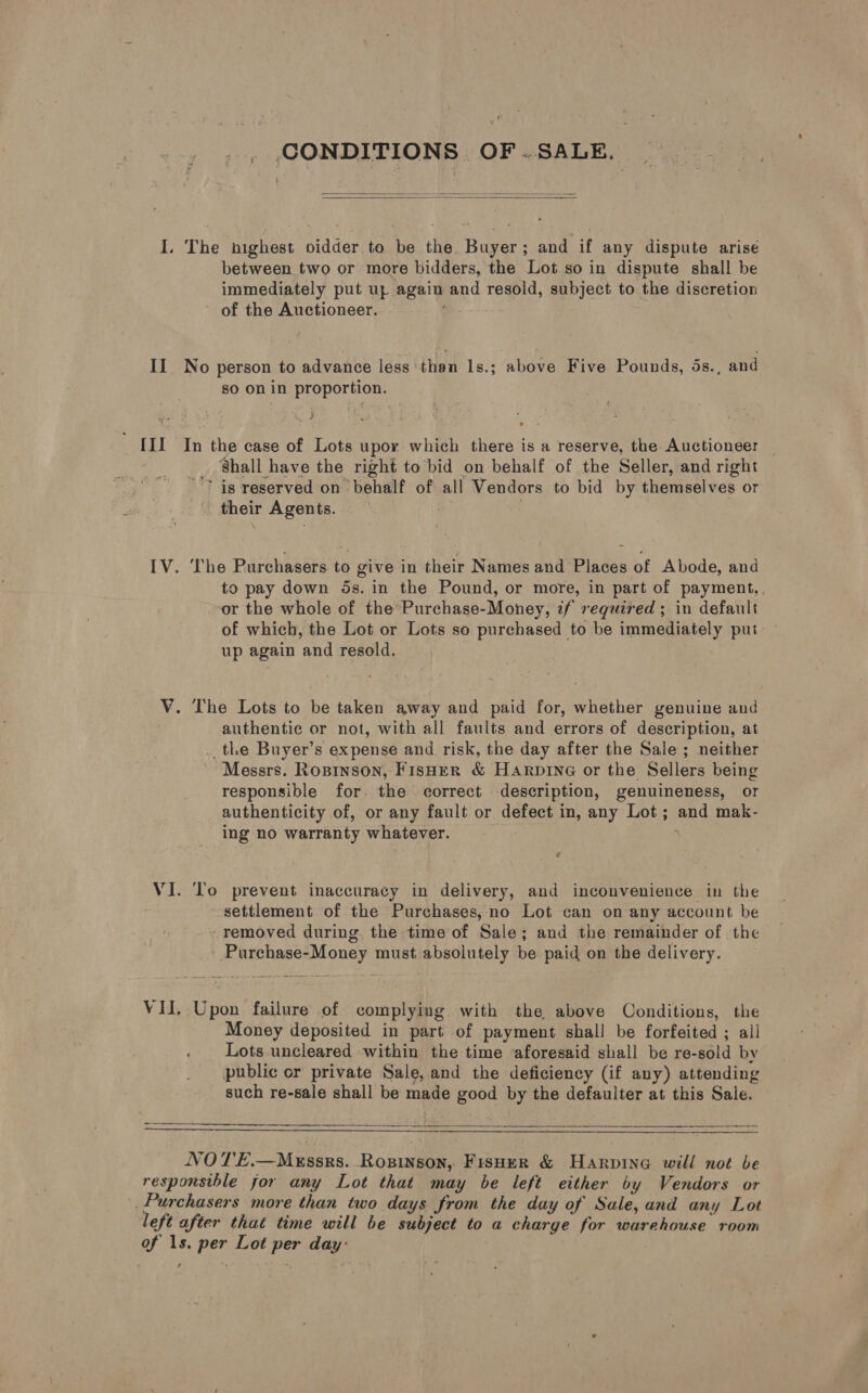 _ CONDITIONS OF SALE.   I. The highest oidder to be the Buyer; and if any dispute arise between two or more bidders, the Lot so in dispute shall be immediately put uz again and resold, subject to the discretion of the Auctioneer. II No person to advance less than 1s.; above Five Pounds, ds., and sO On in proportion. {II In the case of Lots upor which there is a reserve, the Auctioneer _ _ Shall have the right to hid on behalf of the Seller, and right 7? is reserved on behalf of all Vendors to bid by themselves or their Agents. | IV. The Purchasers to give in their Names and Places of Abode, and to pay down ds. in the Pound, or more, in part of payment, or the whole of the Purchase-Money, if required ; in default of which, the Lot or Lots so purchased to be immediately put up again and resold. V. The Lots to be taken away and paid for, whether genuine and authentic or not, with all faults and errors of description, at _. the Buyer’s expense and risk, the day after the Sale ; neither Messrs. Ropinson, Fisher &amp; HaArpine or the Sellers being responsible for. the correct description, genuineness, or authenticity of, or any fault or defect in, any Lot; and mak- ing no warranty whatever. : 7 VI. To prevent inaccuracy in delivery, and inconvenience in the settlement of the Purchases, no Lot can on any account be removed during. the time of Sale; and the remainder of the - Purchase-Money must absolutely be paid on the delivery. VII, Upon failure of complying with the above Conditions, the Money deposited in part of payment shall be forfeited ; all Lots uncleared within the time aforesaid shall be re-sold by public or private Sale, and the deficiency (if any) attending such re-sale shall be made good by the defaulter at this Sale.   NOTE.—Mxssrs. Rosinson, Fisper &amp; Harpine will not be responsthle for any Lot that may be left either by Vendors or Purchasers more than two days from the day of Sale, and any Lot left after that time will be subject to a charge for warehouse room of 1s. per Lot per day:
