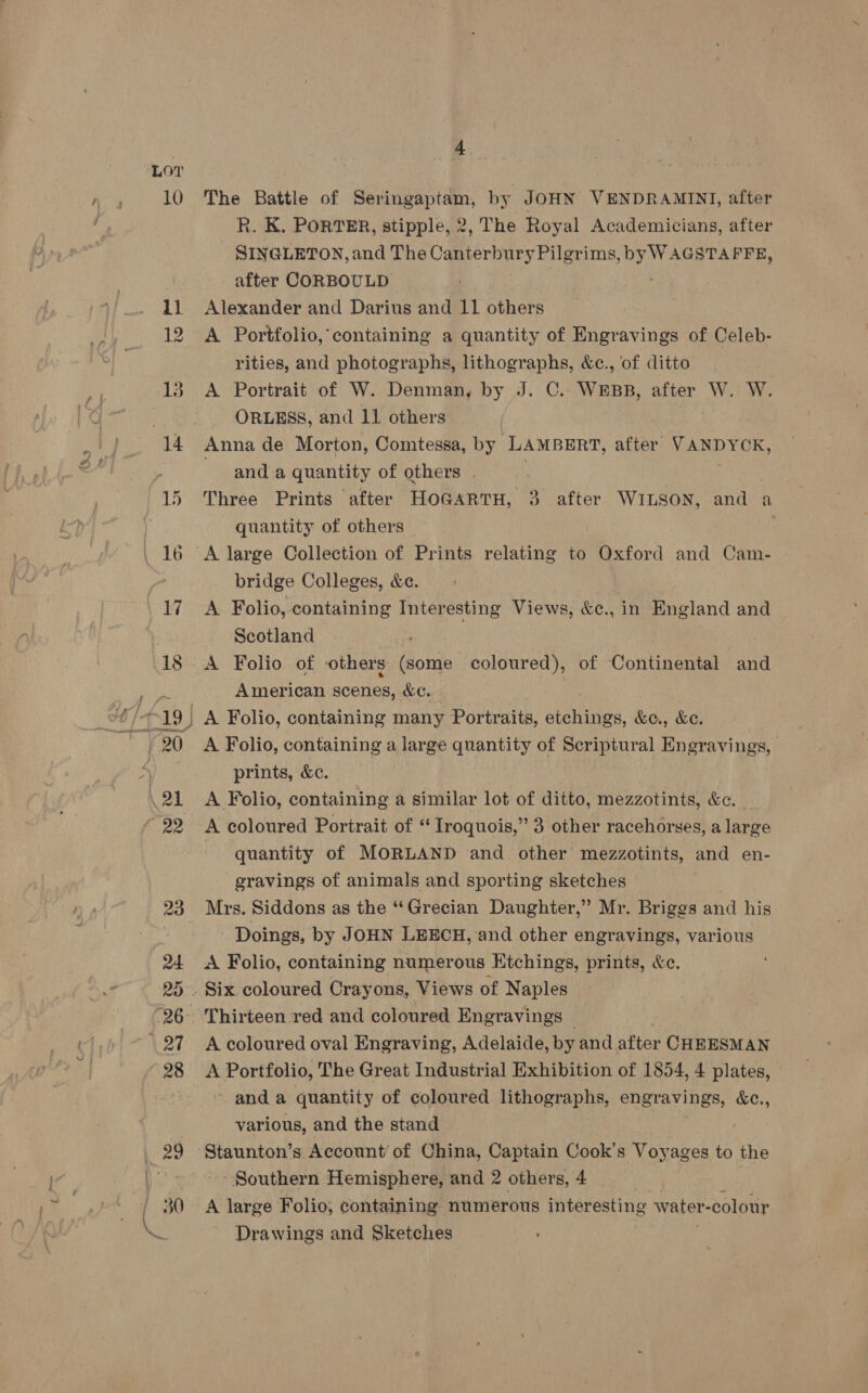 LO? 10 ee The Battle of Seringaptam, by JoHN VENDRAMINI, after R. K, PORTER, stipple, 2, The Royal Academiciangs, after SINGLETON, and The Canterbury Pilgrims, byW AGSTAFFE, after CORBOULD | ; Alexander and Darius and 11 others A Portfolio, containing a quantity of Engravings of Celeb- rities, and photographs, lithographs, &amp;c., ‘of ditto A Portrait of W. Denman, by J. C.- ead after Wet We _ ORLESS, and 11 others Anna de Morton, Comtessa, by. ‘LAMBERT, after VANDYCK, and a quantity of others | | Three Prints after HOGARTH, 3 after WILSON, and a quantity of others bridge Colleges, &amp;e. A. Folio, containing Interesting Views, &amp;c., in England and Scotland A Folio of others (some coloured), of Continental and American scenes, &amp;c. A. Folio, containing a lar ge quantity of Scr pier al Engravings, prints, &amp;c. A Folio, containing a similar lot of ditto, mezzotints, &amp;c. A coloured Portrait of “ Iroquois,” 3 other racehorses, a large : quantity of MORLAND and other mezzotints, and en- eravings of animals and sporting sketches Mrs. Siddons as the “Grecian Daughter,” Mr. Briggs and his Doings, by JOHN LEECH, and other engravings, various A Folio, containing numerous Ktchings, prints, &amp;c. A coloured oval Engraving, Adelaide, by and. after CHEESMAN A Portfolio, The Great Industrial Exhibition of 1854, 4 plates, » and a quantity of coloured lithographs, engravings, &amp;c., various, and the stand Staunton’s Account of China, Captain Cook’s Voyages to the Southern Hemisphere, and 2 others, 4 ) | A large Folio, containing numerous interesting water -colour Drawings and Sketches