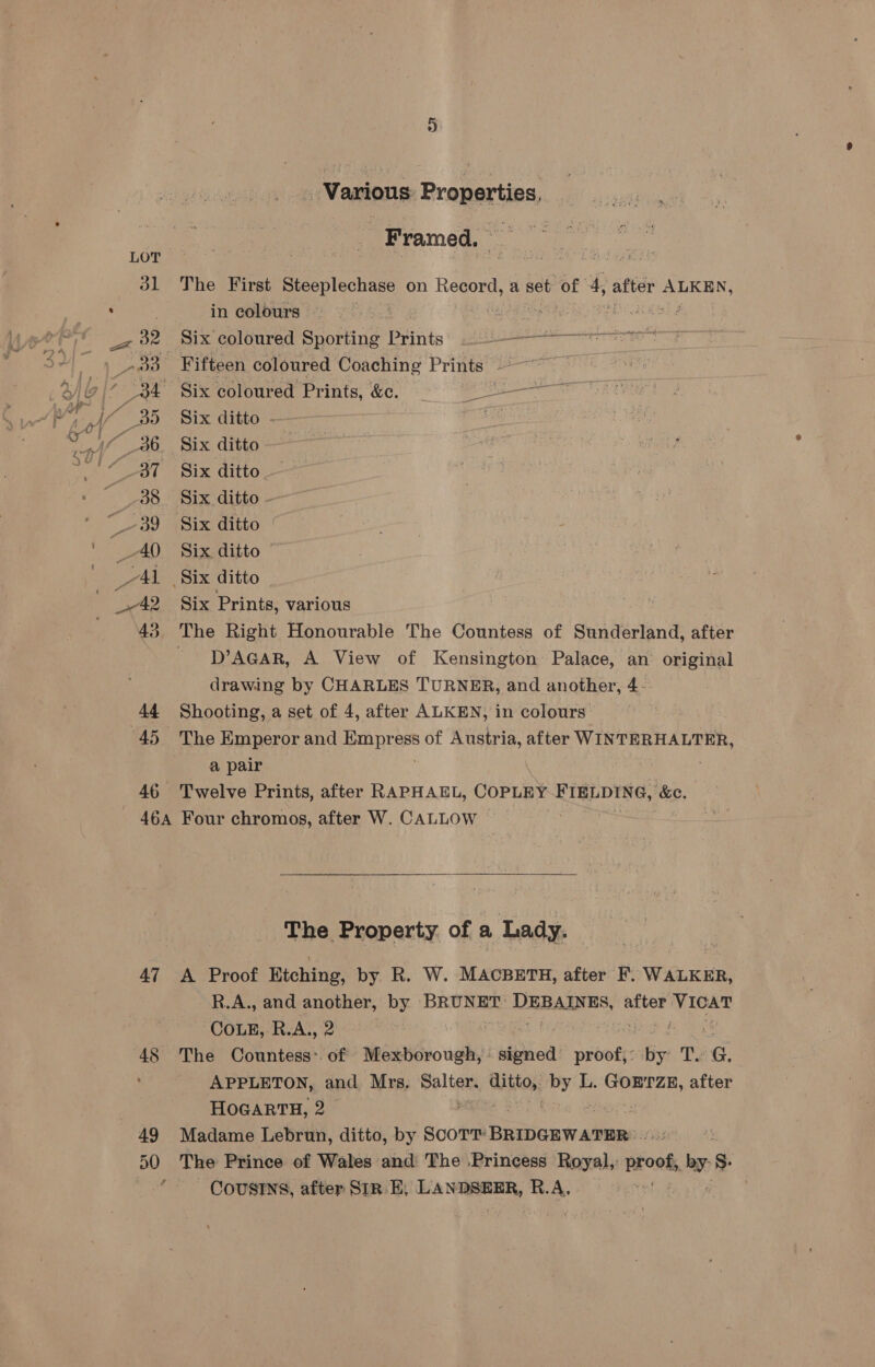 46A 47 48 49 50 Various Properties, Framed. The First Beh enae on bey a set of 4, after ae in colours Peete bh itae ae Six coloured Sporting Prints) 22 E asieapsatiod Fifteen coloured Coaching Prints ~ Six ditto - Six ditto - Six ditto. Six ditto - Six ditto | Six ditto © Six Prints, various D’AGAR, A View of Kensington Palace, an original drawing by CHARLES TURNER, and another, 4- Shooting, a set of 4, after ALKEN, in colours The Emperor and Hemi prass of Austria, after WINTERHALTER, a pair | Twelve Prints, after RAPHAEL, COPLEY FIELDING, ‘&amp;e. Four chromos, after W. CALLOW — The Property of a Lady. A Proof Eiching, by R. W. MACBETH, after F. WALKER, R.A., and another, by BRUNET: DEBAINES, after ae Cone, R.A., 2 | The Countess: of Mexborough, nphiod! proof, : he ding ey APPLETON, and Mrs, Salter. hie ie L. GOETZE, after HOGARTH, 2 Madame Lebrun, ditto, by ScoTT: Paeny ase: The Prince of Wales and The Princess Royal,’ proot ol $ COUSINS, after SIR E, pa R.A,