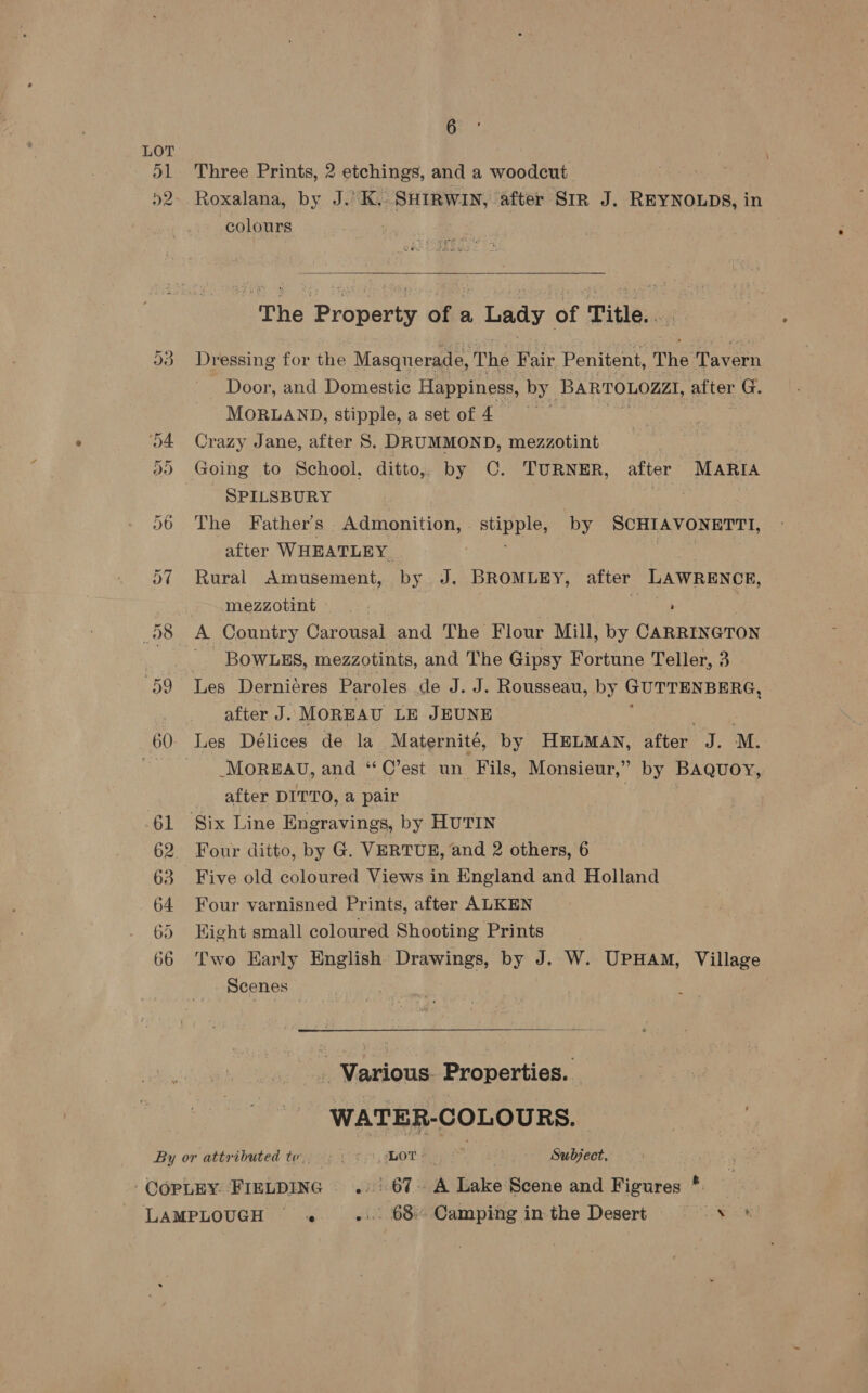 6  LOT 51 Three Prints, 2 etchings, and a woodcut 52. Roxalana, by J.’ K.. SHIRWIN, after SrR J. REYNOLDS, in colours | | The Property of a Lady of Title.. O38 Dressing for the Masquerade, The Fair Penitent, The Tavern Door, and Domestic Happiness, by PARTOLOAAL after G, MORLAND, stipple, a set of 4 | o4 Crazy Jane, after S. DRUMMOND, mezzotint | 2) Going to School, ditto, by C. TURNER, after MARIA - SPILSBURY nis 06 The Father’s Admonition,. stipple, by SCHIAVONETTI, after WHEATLEY a 57 Rural Amusement, by J. BROMLEY, after LAWRENCE, mezzotint ay 6 7 8 A Country Carousal and The Flour Mill, by CARRINGTON i BOWLES, mezzotints, and The Gipsy Fortune Teller, 3 | 59 Les Derniéres Paroles de J. J. Rousseau, by GUTTENBERG, after J. MOREAU LE JEUNE 60. Les Délices de la Maternité, by HELMAN, after J. M. 5 MOREAU, and “C’est un Fils, Monsieur,” by Baquoy, after DITTO, a pair | 61 Six Line Engravings, by HUTIN 62 Four ditto, by G. VERTUE, and 2 others, 6 63 Five old coloured Views in England and Holland 64 Four varnisned Prints, after ALKEN 65 Eight small coloured Shooting Prints 66 Two Early English Drawings, by J. W. UPHAM, Village Scenes | .. Various. Properties. | WATER- COLOURS. By or attributed te. Prt OT | Subject,
