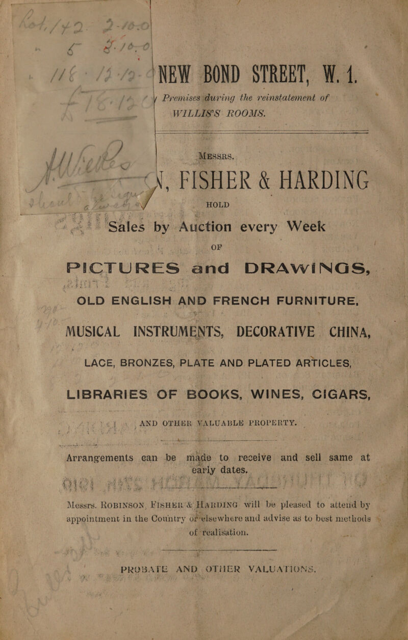 _— a” —— y pe , ay iA ft k ay: ’ yo NEW BOND: STREET, W. 4    Premises during the reinstatement of ‘ WILLIS’S ROOMS. : //} a 5 Nien ‘Mussas. rite MAAS £ C “——~\. FISHER &amp; HARDING M8 Ee tN _ -Houp } * eke Sales Li | Auction every Week OF PICTU RES. and DRAWINGS, OLD ENGLISH AND FRENCH cid lp: ~ MUSICAL INSTRUMENTS, DECORATIVE CHINA, LACE, BRONZES, PLATE AND PLATED ARTICLES, LIBRARIES OF BOOKS, WINES, CIGARS, 4 AND OTHER VALUABLE PROPERTY. Pavaiaed ix VU REEE. Side Ais Sen ee Arrangements ¢an be made to, receive and Sell same at . a Parly, dates. yee a a tre) ar ; VAIN dy foe Mahe eG ‘ae dares Bs dias: ih an wei Sh iD LN ean) Sa Ws me Pane a ; Be ae ie WY iia TET peed clea eee cwes: eames ere Ske Te ) ewe See Peat eae caved er hah aa WA ‘an Si. be White é : , ; as : a! Messrs. ROBINSON, FISHER '&amp; Hanpixa will be pleased to ‘atteid: by. a a : appointment in the Country of elsewhere and advise as to best methods © a beet ‘of realisation. we eee aenenhAieke aeeNRD Rat 2° az acer a ee ne ‘| _ PROBATE AND OTHER VALUATIONS. ¥ . 5 0. ot © ay 4 yyy, ees