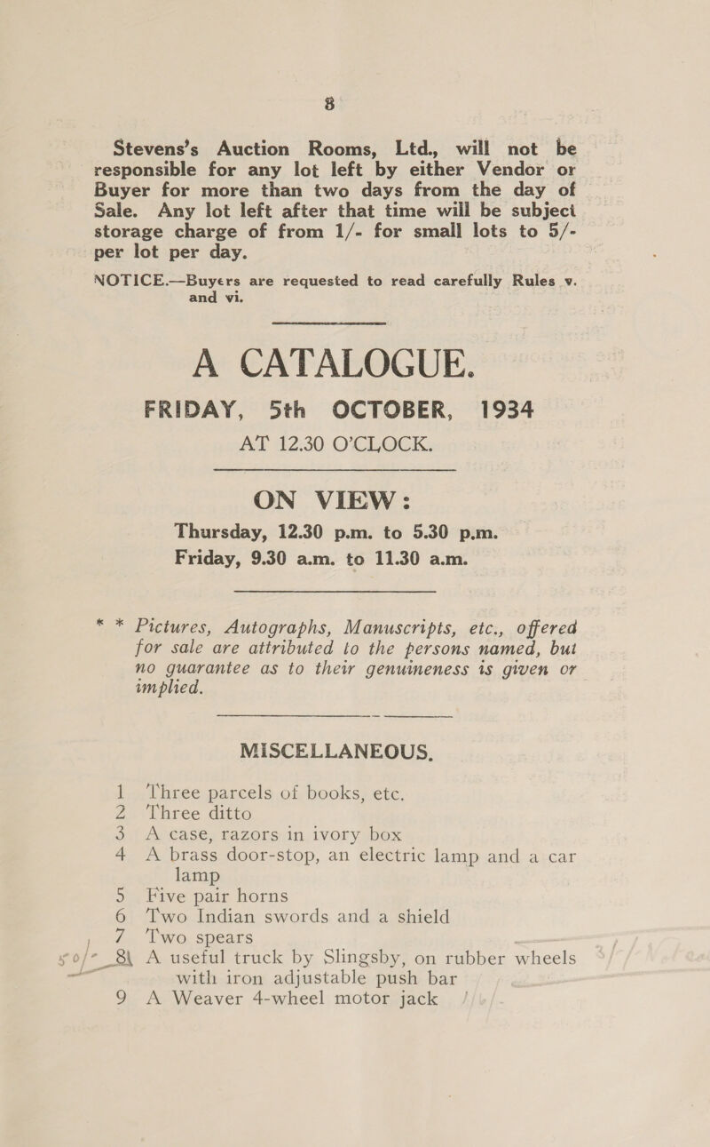 8 Stevens’s Auction Rooms, Ltd. will not be responsible for any lot left by either Vendor or Buyer for more than two days from the day of Sale. Any lot left after that time will be subjeci storage charge of from 1/- for small lots to 5/- per lot per day. NOTICE.—Buyers are requested to read carefully Rules v. and vi. A CATALOGUE. FRIDAY, 5th OCTOBER, 1934 AT 12.30 O’CLOCK. ON VIEW : Thursday, 12.30 p.m. to 5.30 p.m. Friday, 9.30 a.m. to 11.30 a.m. “ * Pictures, Autographs, Manuscripts, etc., offered for sale are attributed to the persons named, but no guarantee as to thei genuineness 1s given or implied.  MISCELLANEOUS, Three parcels of books, etc. Three ditto A case, razors in ivory box A brass door-stop, an electric lamp and a car lamp Five pair horns Two Indian swords and a shield Two spears NI ON U1 bwNre with iron adjustable push bar 9 A Weaver 4-wheel motor jack