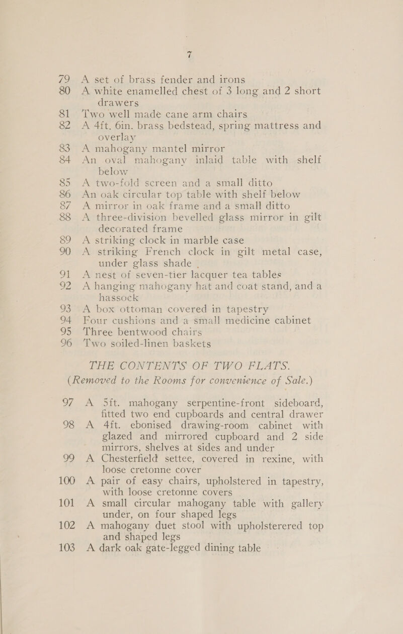 t 79 &lt;A set of brass fender and irons 80 &lt;A white enamelled chest of 3 long and 2 short drawers 7 81 ‘Two well made cane arm chairs 82 A 4ft. 6in. brass bedstead, spring mattress and overlay 83 A mahogany mantel mirror 84 An oval mahogany inlaid table with shelf below 85 A two-fold screen and a small ditto 86 An oak circular top table with shelf below 87 A mirror in oak frame and a small ditto 88 &lt;A three-division bevelled glass mirror in gilt decorated frame 89 A striking clock in marble case 90 A striking French clock in gilt metal case, under glass shade , 91 A nest of seven-tier lacquer tea tables 92 A hanging mahogany hat and coat stand, anda hassock 93 A box ottoman covered in tapestry 94 Four cushions and a small medicine cabinet 95 Three bentwood chairs 96 Two soiled-linen baskets EEE CORPENES OF TWO PLATS. (Removed to the Rooms for convenience of Sale.) 97 A O5it. mahogany serpentine-front sideboard, fitted two end cupboards and central drawer 98 A 4ft. ebonised drawing-room cabinet with glazed and mirrored cupboard and 2 side mirrors, shelves at sides and under 99 A Chesterfield settee, covered in rexine, with loose cretonne cover 100 A pair of easy chairs, upholstered in tapestry, with loose cretonne covers 101 A small circular mahogany table with gallery under, on four shaped legs 102 A mahogany duet stool with upholsterered top and shaped legs