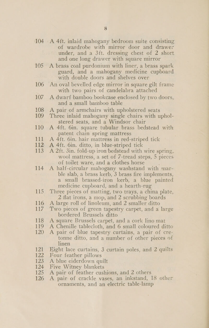 105 106 107 108 109 110 111 112 113 114 115 116 1Ay 118 119 120 12a baz 123 124 125 126 3 of wardrobe with mirror door and drawez under, and a 3ft. dressing chest of 2 short and one long drawer with square mirror A brass coal purdonium with liner, a brass spark guard, and a mahogany medicine cupboard with double doors and shelves over An oval bevelled edge mirror in square gilt frame with two pairs of candelabra attached A dwarf bamboo bookcase enclosed by two doors, and a small bamboo table A pair of armchairs with upholstered seats Three inlaid mahogany single chairs with uphol- stered seats, and a Windsor chair A 4ft. 6in. square tubular brass bedstead with patent chain spring mattress A 4ft. 6in. hair mattress in red-striped tick A 4ft. 6in. ditto, in blue-striped tick A 2ft. 3in. fold-up iron bedstead with wire spring, wool mattress, a set of 7-tread steps, 5 pieces of toilet ware, and a clothes horse A half-circular mahogany washstand with mar- ble slab, a brass kerb, 3 brass fire implements, a small brassed-iron kerb, a blue painted medicine cupboard, and a hearth-rug Three pieces of matting, two trays, a china plate, 2 flat irons, a mop, and 2 scrubbing boards A large roll of linoleum, and 2 smaller ditto Two pieces of green tapestry carpet, and a large bordered Brussels ditto A. square Brussels carpet, and a cork lino mat A Chenille tablecloth, and 6 small coloured ditto A pair of blue tapestry curtains, a pair of cre- tonne ditto, and a number of other pieces of linen Fight lace curtains, 3 curtain poles, and 2 quilts Four feather pillows A blue eiderdown quilt Five Witney blankets A pair of feather cushions, and 2 others A pair of crackle vases, an inkstand, 18 other ornaments, and an electric table-lamp