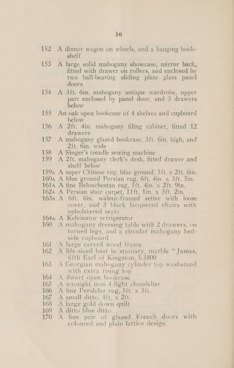 eZ 153 154 155 156 157 158 ie? 1594 1604 161A 162A 163A 1644 160 161 162 163 164 165 166 167 168 169 170 10 A dinner wagon on wheels, and a hanging book- shelf A large solid mahogany showcase, mirror back, fitted with drawer on rollers, and enclosed by two ball-bearing sliding plate glass panel doors A 3ft. 6in. mahogany antique wardrobe, upper part enclosed by panel door, and 3 drawers below An oak open bookcase of 4 shelves and cupboard below A 2ft. 4in. mahogany filing cabinet, fitted 12 drawers A mahogany glazed bookcase, 3ft. 6in. high, and 2ft. 6in. wide A Singer’s treadle sewing machine A 2ft. mahogany clerk’s desk, fitted drawer and shelf below A super Chinese tug, blue ground, 5it. x 2ft. 6inh- A blue ground Persian rug, 6ft. 4in. x 3ft. 5in. A: fine Belouchestan rug, 5ft. 4in. x 2it. Qin. A Persian stair carpe, itt Tie x Sit. Zia. A Oft. 6in. walnut-framed settee with loose cover, and 3 black lacquered chairs with upholstered seats A Kelvinator refrigerator A mahogany dressing table with 2 drawers, on turned legs, and a circular mahogany bed- side cupboard A large.carved wood frame A life-sized bust in statuary, marble “ James, fifth Earl of Kingston, b.1800 A Georgian mahogany cylinder top washstand with extra rising top A dwarf open bookcase A wrought iron 4-light chandelier A fine Pershdar rug, Sit. x 3it, A. small.ditte, 4it..x Zit: A large gold down quilt A ditto blue ditto A fine pair of glazed French doors with coloured and plain lattice design