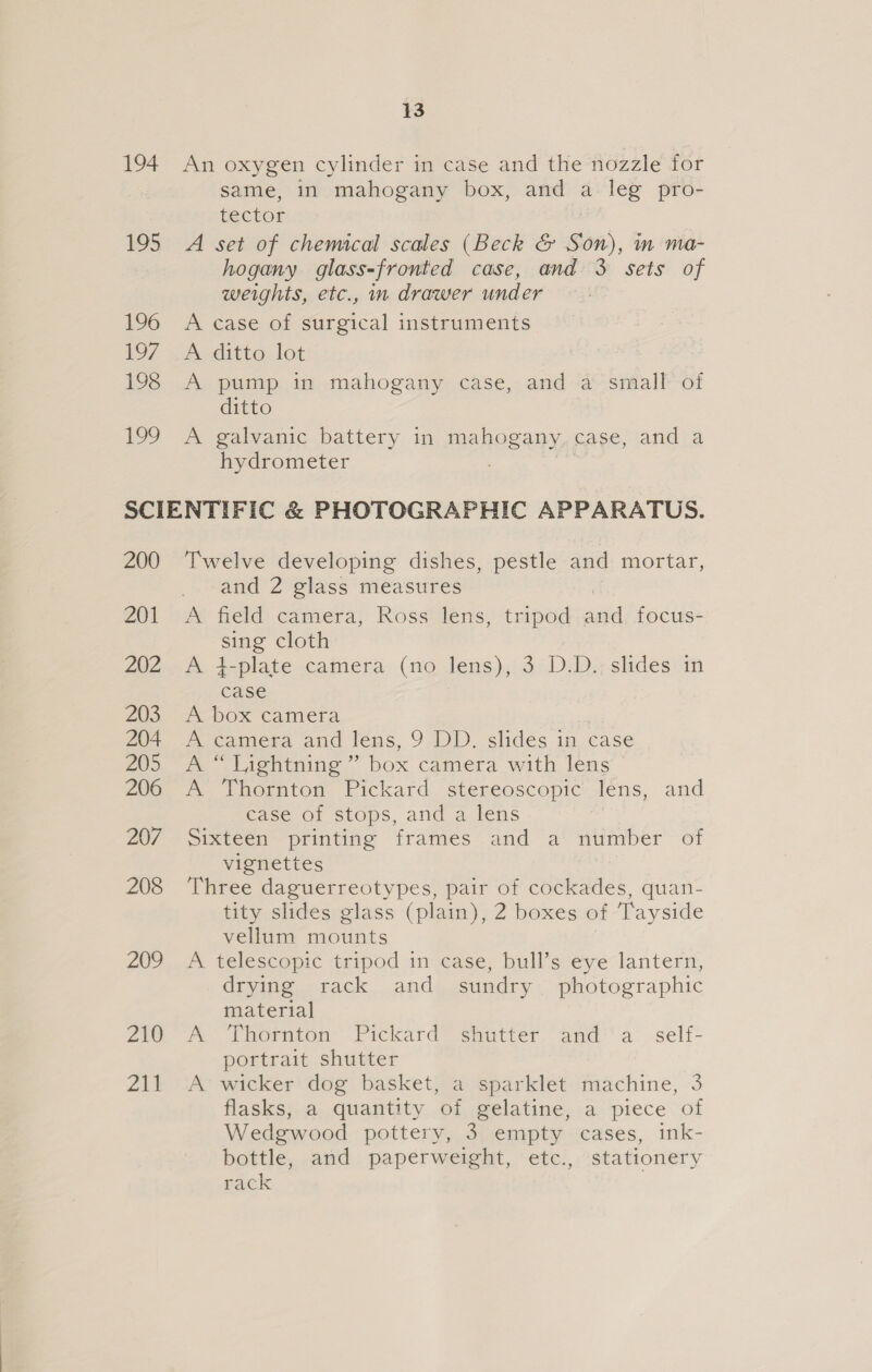 194 195 196 197 198 199 13 An oxygen cylinder in case and the nozzle for same, in mahogany box, and a leg pro- tector A set of chemical scales (Beck &amp; Son), m ma- hogany glass-fronted case, and 3 sets of weights, etc., in drawer under A case of surgical instruments A ditto lot A pump in mahogany case, and a small of ditto A galvanic battery in mahogany. case, and a hydrometer ; 200 201 202 203 204 205 206 207 208 209 210 at Twelve developing dishes, pestle and mortar, and 2 glass measures A field camera, Ross lens, tripod aad focus- sie cloth A 4-plate camera (no lens), 3 D.D. slides in oe A box camera A camera and lens, 9 DD. slides in, case m Lighiming ~ box camera with lens A Thornton Pickard stereoscopic Iéns, and case of stops, and a lens Sixteen printing frames and a’ niinber of vignettes Three daguerreotypes, pair of cockades, quan- tity slides glass (plain), 2 boxes of Tayside vellum mounts A telescopic tripod in case, bull’s eye lantern, drying rack and sundry photographic material A Thornton Pickard shutter anda self- portrait shutter A wicker dog basket, a sparklet machine, 3 flasks, a quantity of gelatine, a piece of Wedgwood pottery, 3 empty cases, ink- bottle, and paperweight, etc., stationery rack