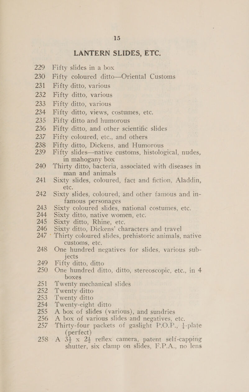 Zag 230 231 Zoe 233 234 238 236 237 238 Zoe 240 241 242 243 244 245 246 248 249 250 Zo1 202 a3 254 235 256 Zod 258 15 LANTERN SLIDES, ETC. Fifty slides in a box Fifty coloured ditto—Oriental Customs Fifty ditto, various Fifty ditto, various Fifty ditto, various Fifty ditto, views, costumes, etc. Fifty ditto and humorous Fifty ditto, and other scientific slides Fifty coloured, etc., and others Fifty ditto, Dickens, and Humorous Fifty slides—native customs, histological, nudes, in mahogany box Thirty ditto, bacteria, associated with diseases in man and animals Sixty slides, coloured, fact and fiction, Aladdin, CtC; Sixty slides, coloured, and other famous and in- famous personages Sixty coloured slides, national costumes, etc. Sixty ditto, native women, etc. Sixty ditto, Rhine, etc. Sixty ditto, Dickens’ characters and travel Thirty coloured slides, prehistoric animals, native customs, etc. One hundred negatives for slides, various sub- jects Fifty ditto, ditto One hundred ditto, ditto, stereoscopic, etc., in 4 boxes Twenty mechanical slides ‘Twenty ditto Twenty ditto Twenty-eight ditto A. box of slides (various), and sundries A box of various slides and negatives, etc. Thirty-four packets of gaslight P.O.P., 4-plate (perfect) 7 A 34 x 24 reflex camera, patent self-capping shutter, six clamp on slides, F.P.A., no lens