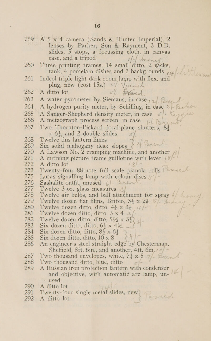 259° A 5 x 4 camera (Sands &amp; Hunter Imperial), 2 lenses by Parker, Son &amp; Rayment, 3 D.D. slides, 5 stops, a focussing cloth, in canvas case, and a tripod if ee OTs Bod 260 ‘Three printing frames, 14 small’ ditto, 2 as. tank, 4 porcelain dishes and 3 backgrounds , 261 Indcol triple light dark room lamp with flex. fea plug, new (cost 15s.) sf > 262 A ditto lot ich Tad 263 A water pyrometer by Siemans, in case ;5_/ © «tf # 264 A hydrogen purity meter, by Schilling, i in ‘case Sf 266 A. metzograph process screen, in case Lf % ; 267 Two Thornton-Pickard focal- plane. shutters, 8h. x 64, and 2 double slides iy 268 ‘Twelve tins lantern limes el G 269 Six solid mahogany desk ce C4 Pe | 270 <A Lawson No. 2 cramping machine, and another AA 271 A mitreing picture frame leis F with lever /§/7 ' 272 A ditto lot 273 Twenty-four 88-note full scale Sianols rolls [*<« 275 Lucas signalling lamp with os discs §~/ 276 Sashalite outfit, unused ¢/- ‘a- 277 ‘Twelve 3-oz. glass measures “/. , 278 ‘Twelve air bulbs, and ball attachment for spray ¢/ 279 Twelve dozen flat films, Brifco, 33 x 25 - 4 280, Twelve dozen ditto, ditto, 44 x 3, pir 281 Twelve dozen ditto, ditto, 5x4 2 Be 282 ‘Twelve dozen ditto, ditto, 514 x 34 283 Six dozen ditto, ditto, 64 x 434 284 Six dozen ditto, ditto, gh x 64 285 Six dozen ditto, ditto, 10x 8 286 An engineer’s steel straight edge by Chesterman, Sheffield, 8ft. 6in., and another, 4ft. 6in. ¢ ¢/ 287 Two thousand envelopes, white, 74 x5 7/- Ex 288 ‘Two thousand ditto, blue, ditto bos” 289 A Russian iron projection lantern with condenser and objective, with automatic arc lamp, un- - used 290 A ditto lot 291 ‘Twenty-four single metal chek new ) 292 «A ditto lot