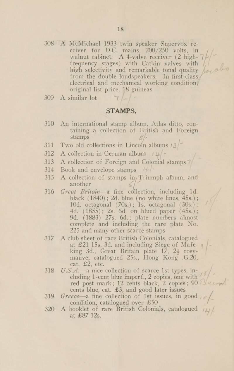 309 310 git 312 oe 314 315 316 ot 318 3h9 J2U 18 A McMichael 1933 twin speaker Supervox re- ceiver for D.C. mains, 200/250 volts, in original list price, 18 guineas A similar lot ee STAMPS, An international stamp album, Atlas ditto, con- taining a collection of British and Foreign stamps &amp;f- | Two old collections in Lincoln albums /3/~ A collection in German album 1 //- A collection of Foreign and Colonial stamps 7 Book and envelope stamps 4//° A collection of stamps ly Triumph album, and another Great Britain—a fine Siciae including 1d. black (1840) ; 2d. blue (no white lines, 45s.) ; 10d. octagonal (7Os.); 1s. octagonal (30s.); Ad. (1855); 2s. 6d. on blued paper (45s,); 9d. (1883) 27s. 6d.; plate numbers almost complete and including the rare plate No. 225 and many other scarce stamps A club sheet of rare British Colonials, catalogued king Sd., Great Britain plate 17, 24 rosy- mauve, catalogued 25s., Hong Kong .G.20, Cat. 2, CUC. red post mark; 12 cents black, 2 copies; 90 cents blue, cat. £3, and good later issues condition, catalogued over £50 A booklet of rare British Colonials, catalogued at 2o/ 12s,