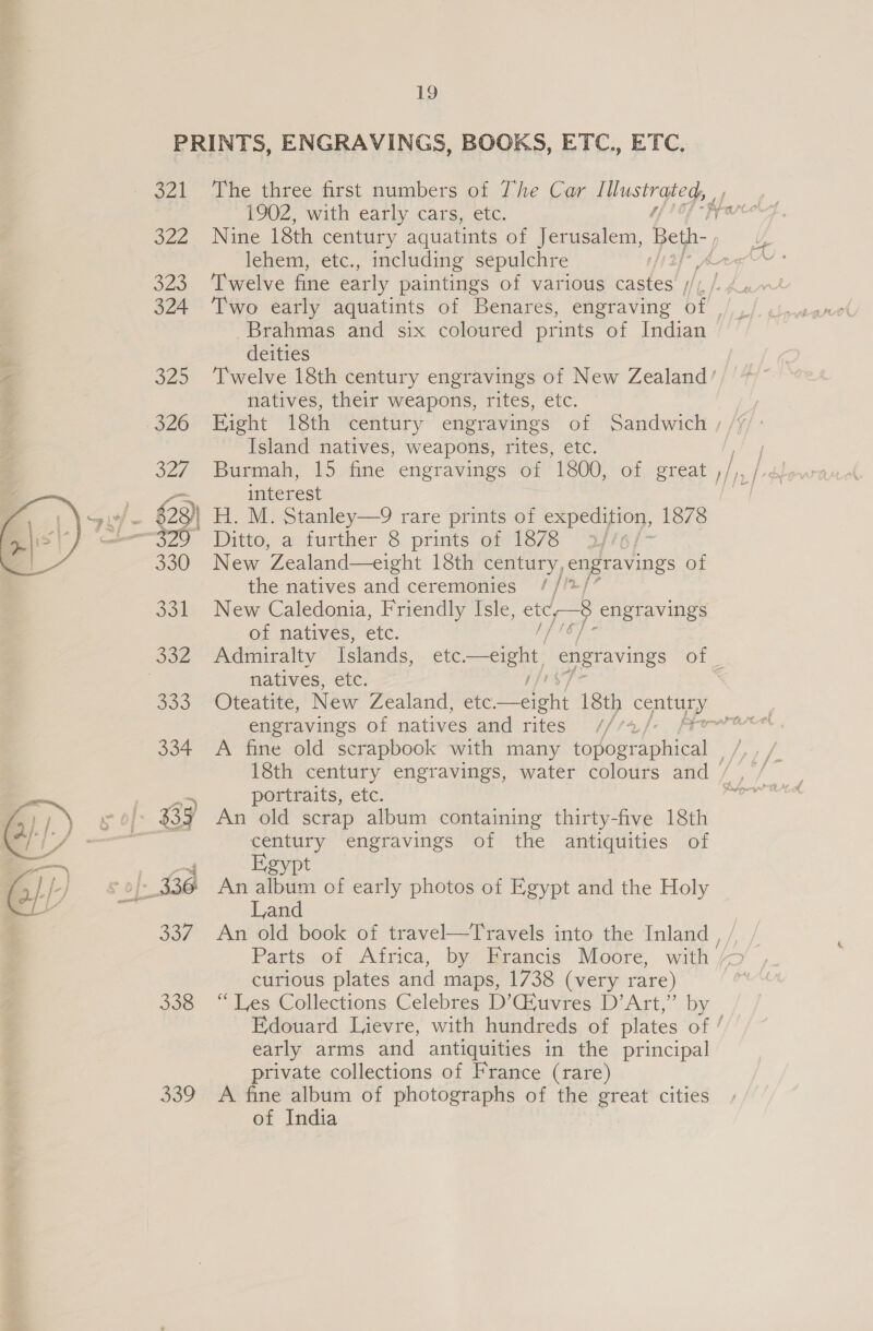 321 322 323 324 325 326 327 \si/- €3) aati 320° 330  Jon a2  339 1902, with early cars, etc. Nine 18th century aquatints of Jerusalem, Beth-» lehem, etc., including sepulchre , Brahmas and six coloured prints of Indian deities natives, their weapons, rites, etc. Eight 18th century engravings of Sandwich Island natives, weapons, rites, etc. Burmah, 15 fine engravings of 1800, of great interest H. M. Stanley—9 rare prints of ae ee 1878 Ditto, a further 8 prints of 1878 3//¢ New Zealand—eight 18th century, Ces pss of the natives and ceremonies //*, New Caledonia, Friendly Isle, cid, 8 engravings of natives, etc. Admiralty Islands, natives, etc. engravings of natives and rites portraits, etc. An old scrap album containing thirty-five 18th century engravings of the antiquities of Egypt An album of early photos of Egypt and the Holy Land Parts of Africa, by Francis Moore, curious plates and maps, 1738 (very rare) “Les Collections Celebres D’G4uvres D’ Art,” by early arms and antiquities in the principal private collections of France (rare) A fine album of photographs of the great cities of India