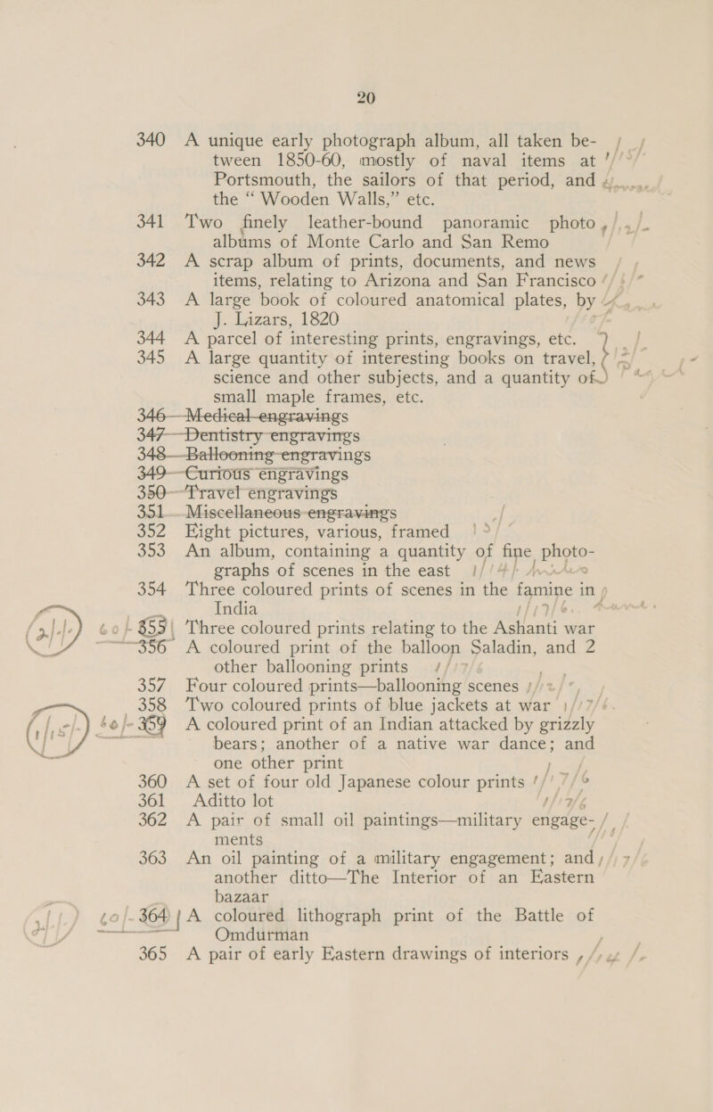 340 &lt;A unique early photograph album, all taken be- tween 1850-60, mostly of naval items at Portsmouth, the sailors of that period, and « the “ Wooden Walls,” etc. 341 Two finely leather-bound panoramic photo, /,,/_ albums of Monte Carlo and San Remo , 342 A scrap album of prints, documents, and news | items, relating to Arizona and San Francisco ‘/ 343 A large book of coloured anatomical plates, by 4 J. Lizars, 1820 344 A parcel of interesting prints, engravings, etc. 345 A large quantity of interesting books on travel, science and other subjects, and a quantity of) small maple frames, etc. 346—Medical-engravings 347— Dentistry engravings 348—Bahoonine- engravings 349-—Curious engravings 350--Travel engravings 351... Miscellaneous-engravings 352 Eight pictures, various, framed 353 An album, containing a quantity of fine, ag  a 365 20 graphs of scenes in the east ///4/ other ballooning prints me Four coloured prints—ballooning s. scenes j/st%) bears; another of a native war dance; and one other print j : A set of four old Japanese colour prints '/' “/° Aditto lot tig ments another ditto—The Interior of an Eastern bazaar Omdurman A pair of early Eastern drawings of interiors , , o