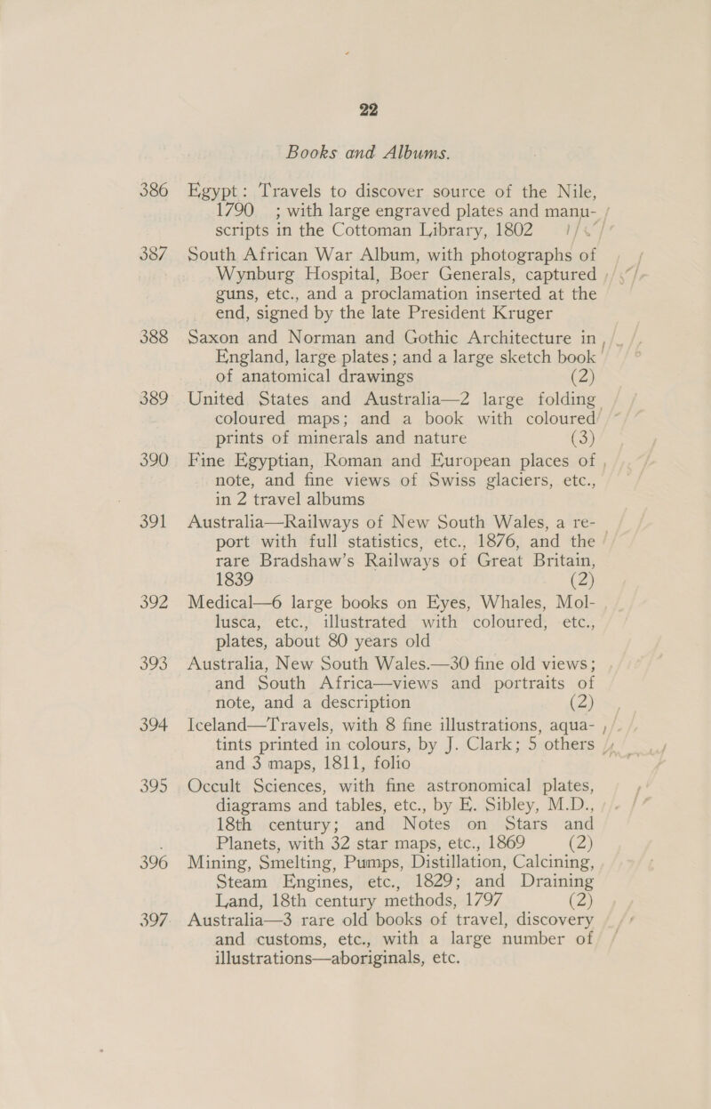 386 387 388 389 390 a9 SOL 30 394 395 396 22 Books and Albums. Egypt: Travels to discover source of the Nile, scripts in the Cottoman Tabrary,. 1802 1/+° South African War Album, with photographs of guns, etc., and a proclamation inserted at the end, signed by the late President Kruger of anatomical drawings (2) coloured maps; and a book with coloured prints of minerals and nature (3) note, and fine views of Swiss glaciers, etc., in 2 travel albums Australia—Railways of New South Wales, a re- rare Bradshaw’s Railways of Great Britain, 1839 (2) Medical—6 large books on Eyes, Whales, Mol- lusca, etc., illustrated with coloured, -etc., plates, about 80 years old Australia, New South Wales.—30 fine old views; and South Africa—views and portraits of note, and a description (2) Iceland—Travels, with 8 fine illustrations, aqua- and 3 maps, 1811, folio Occult Sciences, ae fine astronomical plates, diagrams and tables, etc., by E. Sibley, M.D., 18th century; and Notes on Stars and Planets, with 32 star maps, etc., 1869 (2) Mining, Smelting, Pumps, Distillation, Calcining, Steam Engines, etc., 1829; and Draining Australia—3 rare old books of travel, discovery and customs, etc., with a large number of illustrations—aboriginals, etc. ~~