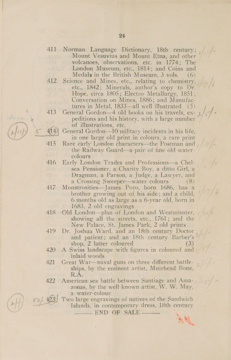 Norman Language Dictionary, 18th century; , Mount Vesuvius and Mount Etna, and other — volcanoes, observations, etc. in 1774; The London Museum, etc., 1814; and Coins and Medals in the British Museum, 3 vols. (6) Science and Mines, etc., relating to chemistry, etc.,, 1842; Minerals, author’s copy to Dr. Hope, circa 1805; Electro Metallurgy, 1851, Conversation on Mines, 1886; and Manufac- tures in Metal, 1833—all well illustrated (5) peditions and his history, with a large number — of illustrations, etc. General Gordon—10 military incidents in his life, in one large old print in colours, a rare print Rare early London characters—the Postman and , the Railway Guard—a pair of fine old water- colours Early London Trades and Professions—a Chel- sea Pensioner, a Charity Boy, a ditto Girl, a Dragman, a Parson, a Judge, a Lawyer, and a Crossing Sweeper—water colours (8) Monstrosities—James Poro, born 1686, has a brother growing out of his side; and a child, 6 months old as large as a 6-year old, born in 1683, 2 old engravings Old London—plan of London and Westminster, showing all the streets, etc., 1/61; and the New Palace, St. James Park, 2 old prints Dr. Joshua Ward, and an 18th century Doctor and patient; and an 18th century Barber’s shop, 2 latter coloured (3) A Swiss landscape with figures in coloured and inlaid woods Great War—naval guns on three different battle- ships, by the eminent artist, Muirhead Bone, American sea battle between Santiage and Ama- zonas, by the well known artist, W. W. May, F a water-colour ), Two large engravings of natives of the Sandwich Islands, in contemporary dress, 18th century : END OF SALE ;   »