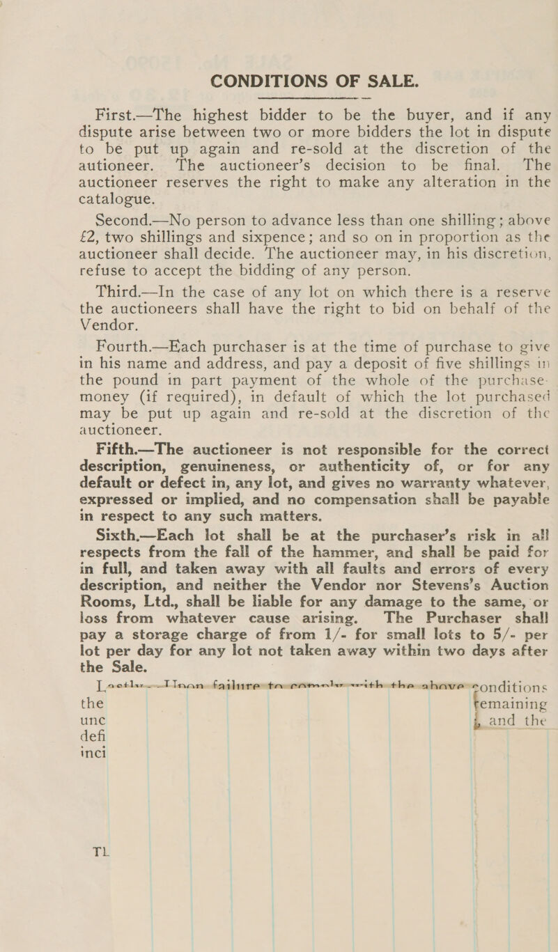 CONDITIONS OF SALE. First.—The highest bidder to be the buyer, and if any dispute arise between two or more bidders the lot in dispute to be put up again and re-sold at the discretion of the autioneer. The auctioneer’s decision to be final. The auctioneer reserves the right to make any alteration in the catalogue. Second.—No person to advance less than one shilling ; above £2, two shillings and sixpence; and so on in proportion as the auctioneer shall decide. The auctioneer may, in his discretion, refuse to accept the bidding of any person. Third.—In the case of any lot on which there is a reserve the auctioneers shall have the right to bid on behalf of the Vendor. Fourth.—Each purchaser is at the time of purchase to give in his name and address, and pay a deposit of five shillings in the pound in part payment of the whole of the purchase- money (if required), in default of which the lot purchased may be put up again and re-sold at the discretion of the auctioneer. Fifth.—The auctioneer is not responsible for the correct description, genuineness, or authenticity of, or for any default or defect in, any lot, and gives no warranty whatever, expressed or implied, and no compensation shall be payable in respect to any such matters. Sixth.—Each lot shall be at the purchaser’s risk in all respects from the fail of the hammer, and shall be paid for in full, and taken away with all faults and errors of every description, and neither the Vendor nor Stevens’s Auction Rooms, Ltd., shall be liable for any damage to the same, or loss from whatever cause arising. The Purchaser shall pay a storage charge of from 1/- for small lots to 5/- per lot per day for any lot not taken away within two days after the Sale. | Locthr-TInan failure ta camele «ith the ahave conditions the emaining unc and the defi inci TL