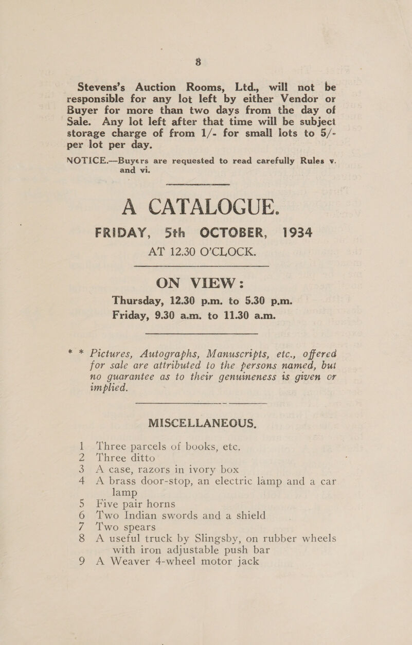 Stevens’s Auction Rooms, Ltd. will not be responsible for any lot left by either Vendor or Buyer for more than two days from the day of Sale. Any lot left after that time will be subject storage charge of from 1/- for small lots to 5/- per lot per day. NOTICE.—Buyers are requested to read carefully Rules v. and vi. A CATALOGUE. FRIDAY, 5th OCTOBER, 1934 AT 12.30 O’CLOCK. ON VIEW: Thursday, 12.30 p.m. to 5.30 p.m. Friday, 9.30 am. to 11.30 am. * * Pictures, Autographs, Manuscripts, etc., offered for sale are attributed to the. persons named, bui no guarantee as to their genuimeness 1s given or implied.  MISCELLANEOUS, Three parcels of books, etc. Three ditto A case, razors in ivory box A brass door-stop, an electric lamp and a car lamp Five pair horns Two Indian swords and a shield Two spears A useful truck by Slingsby, on rubber wheels with iron adjustable push bar A Weaver 4-wheel motor jack \O CO NO) Ut Whe