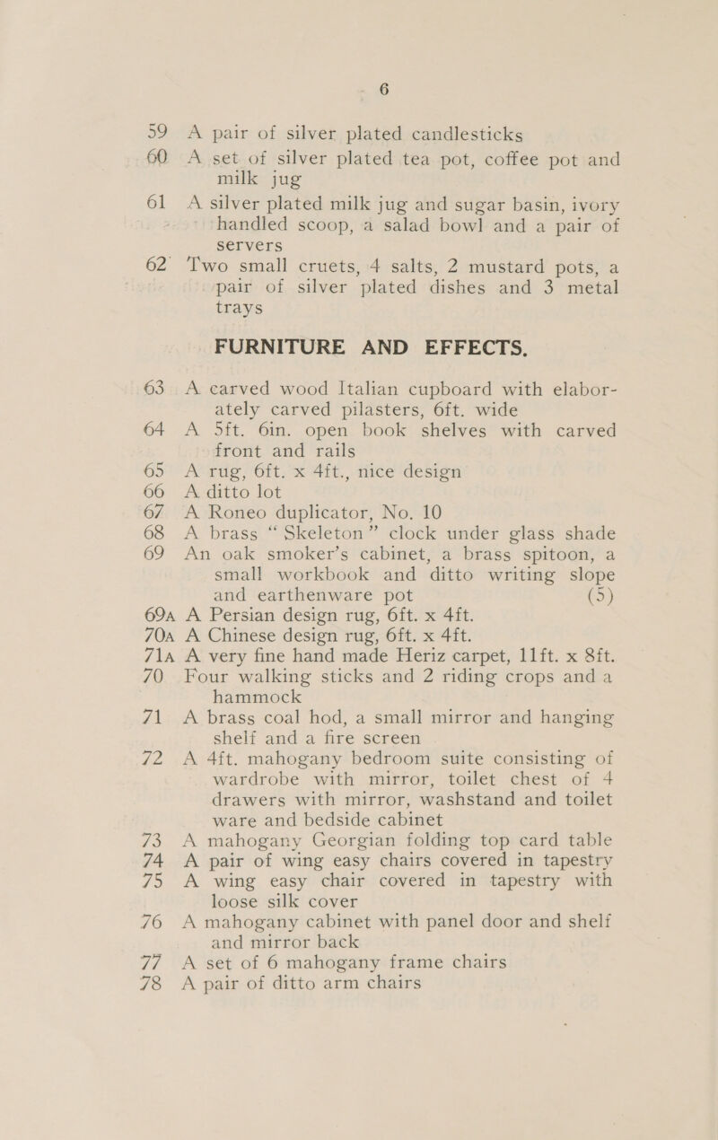 ao 60 61 Gz. 69A 6 A pair of silver plated candlesticks A set of silver plated tea pot, coffee pot and milk jug A silver plated milk jug and sugar basin, ivory handled scoop, a salad bowl and a pair of servers Two small cruets, 4 salts, 2 mustard pots, a pair of silver plated dishes and 3 metal trays FURNITURE AND EFFECTS. A. carved wood Italian cupboard with elabor- ately carved pilasters, 6ft. wide A 5ft. 6in. open book shelves with carved front and rails A rug, 6ft. x 4ft., nice design A. ditto lot A Roneo duplicator, No. 10 A brass “ Skeleton” clock under glass shade An oak smoker’s cabinet, a brass spitoon, a small workbook and ditto writing slope and earthenware pot (5) A Persian design rug, O6ft. x 4ft. A Chinese design rug, 6ft. x 4ft. A very fine hand made Heriz carpet, 11ft. x 8ft. Four walking sticks and 2 riding crops and a hammock A brass coal hod, a small mirror and hanging shelf and a fire screen A 4ft. mahogany bedroom suite consisting of wardrobe with mirror, toilet chest of 4 drawers with mirror, washstand and toilet ware and bedside cabinet A mahogany Georgian folding top card table A pair of wing easy chairs covered in tapestry A wing easy chair covered in tapestry with loose silk cover A mahogany cabinet with panel door and shelf and mirror back A set of 6 mahogany frame chairs A pair of ditto arm chairs