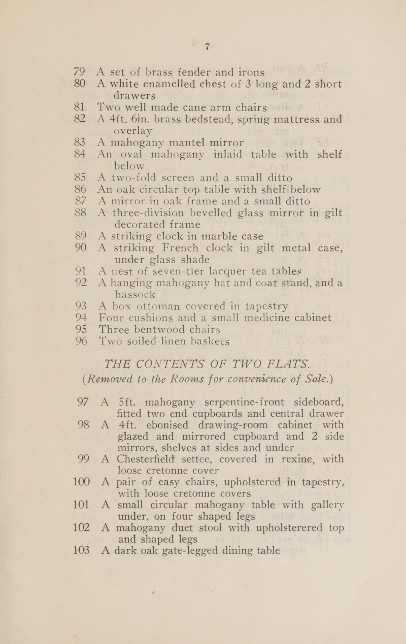 79 A set of brass fender and irons A white enamelled chest of 3 long’ and 2 short drawers Two well made cane arm chairs A 4ft. 6in. brass bedstead, spring mBerreRs “did overlay A mahogany mantel mirror An oval mahogany inlaid table with shelf below A two-fold screen and a small ditto An oak circular top table with shelf: below A mirror in oak frame anda small ditto A three-division bevelled glass mirror in gilt decorated frame A striking clock in marble case A striking French clock in gilt ‘metal case, under glass shade A nest of seven-tier lacquer tea tables A hanging mahogany hat and coat stand, and a hassock A box ottoman covered in tapestry Four cushions and a small medicine cabinet Three bentwood chairs Two soiled-linen baskets THE CONTENTS OF TWO FLATS. 97 98 ea, 100 101 102 103 A 5ft. mahogany serpentine-front sideboard, fitted two end cupboards and central drawer A 4ft. ebonised drawing-room cabinet with glazed and mirrored cupboard and 2 side mirrors, shelves at sides and under Chesterfield settee, covered in rexine, with loose cretonne cover pair of easy chairs, apelsicred in tapestry, with loose cretonne covers small circular mahogany table with gallery under, on four shaped legs mahogany duet stool with upholsterered top and shaped legs A dark oak gate-legged dining table CO ee ae