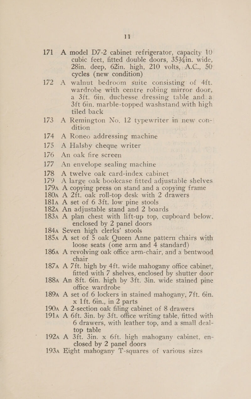 171 A model D7-2 cabinet refrigerator, capacity 10 cubic feet, fitted double doors, 3534in. wide, 28in. deep, 62in. high, 210 volts, a. G., 50 cycles (new condition) 172 A walnut bedroom suite consisting of 4ft. wardrobe with centre robing mirror door, a 3it. 6in. duchesse dressing table anda 3ft 6in. marble-topped washstand with high tiled back 173:. A Remington No. 12 typewriter i in new con- dition | 174. A Roneo addressing machine 175 A Halsby cheque writer 176 An oak fire screen 177 An envelope sealing machine 178 <A twelve oak card-index cabinet 179 A large oak bookcase fitted adjustable shelves 179a A copying press on stand and a copying frame 180a A 2ft. oak roll-top desk with 2 drawers 181a A set of 6 3ft. low pine stools 182a An adjustable stand and 2 boards 183a A plan chest with lift-up top, cupboard below, enclosed by 2 panel doors 184a Seven high clerks’ stools 185a A set of 5 oak Queen Anne pattern chairs with loose seats (one arm and 4 standard) 186a A revolving oak office arm-chair, and a bentwood chair 1874 A 7ft. high by 4f{t. wide mahogany office cabinet, fitted with 7 shelves, enclosed by shutter door 188a An 8ft. 6in. high by 3ft. 3in. wide stained pine office wardrobe 1894 A set of 6 lockers in stained mahogany, 7ft. 6in. x 1tt., Gin:,, m2 parts 190a A 2-section oak filing cabinet of 8 drawers 191a A O6ft. 3in. by 3ft. office writing table, fitted with 6 drawers, with leather top, and a small deal- top table 1924 A 3ft. 3in. x 6ft. high mahogany cabinet, en- closed by 2 panel doors 193a Eight mahogany T-squares of various sizes