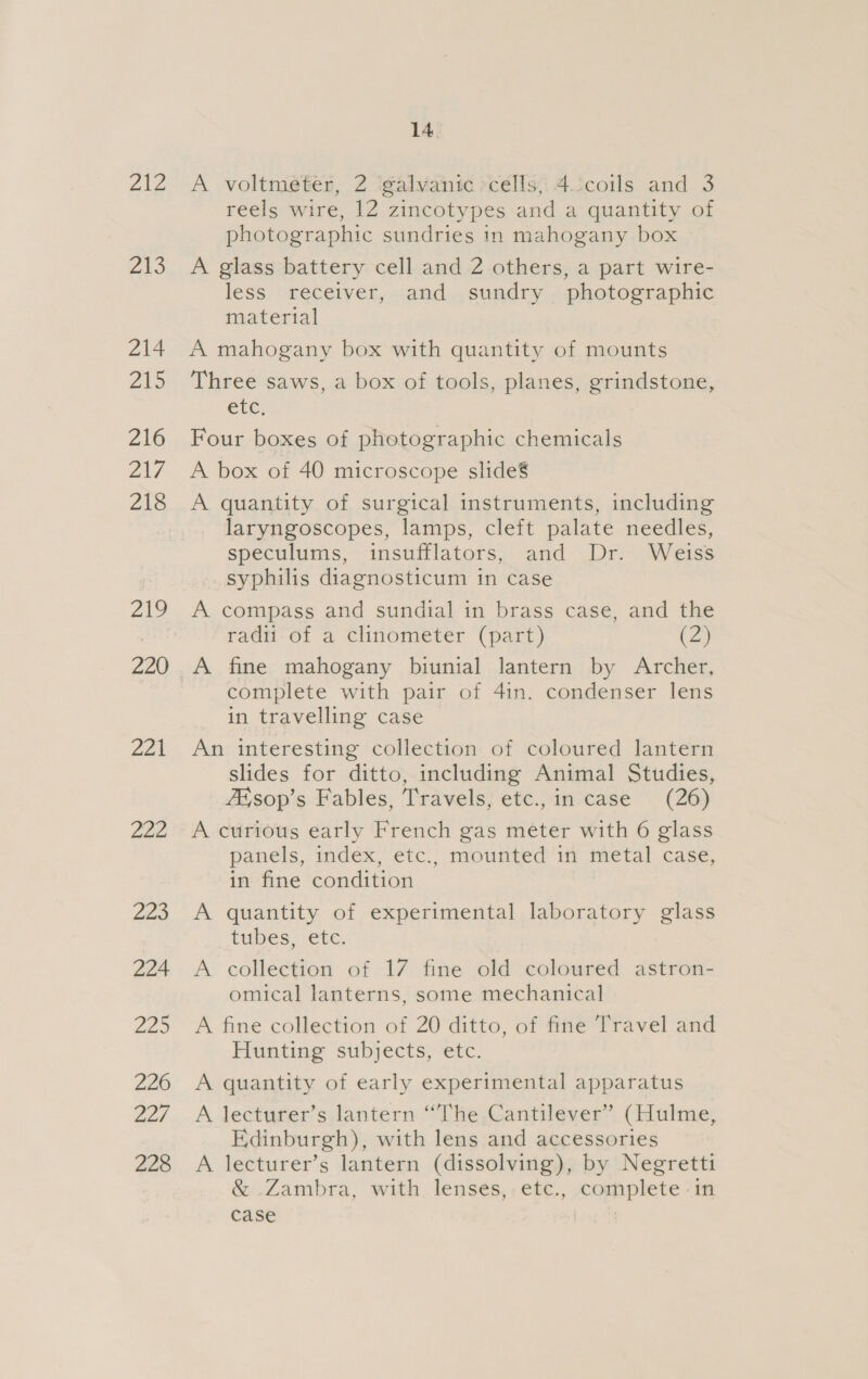cae: Z13 214 Zio 216 2N7 218 219 220 221 Zen Zoo 224 Ze. 226 227 228 14 A voltmeter, 2 galvanic cells, 4 coils and 3 reels wire, 12 zincotypes and a quantity of photographic sundries in mahogany box A glass battery cell and 2 others, a part wire- less receiver, and sundry photographic material A mahogany box with quantity of mounts Three saws, a box of tools, planes, grindstone, etc. Four boxes of photographic chemicals A box of 40 microscope slide’ A quantity of surgical instruments, including laryngoscopes, lamps, cleft palate needles, speculums, insufflators, and Dr. Weiss syphilis diagnosticum in case A compass and sundial in brass case, and the radii of a clinometer (part) es, A fine mahogany biunial lantern by Archer, complete with pair of 4in. condenser lens in travelling case An interesting collection of coloured lantern slides for ditto, including Animal Studies, 7X sop’s Fables, Travels, etc.,in case (26) A curious early French gas meter with 6 glass panels, index, etc., mounted in metal case, in fine condition A quantity of experimental laboratory glass tubes, etc. A collection of 17 fine old coloured astron- omical lanterns, some mechanical A fine collection of 20 ditto, of fine Travel and Hunting subjects, etc. A quantity of early experimental apparatus A lecturer’s lantern “The Cantilever” (Hulme, Edinburgh), with lens and accessories A lecturer’s lantern (dissolving), by Negretti &amp; Zambra, with lenses, etc., complete in case