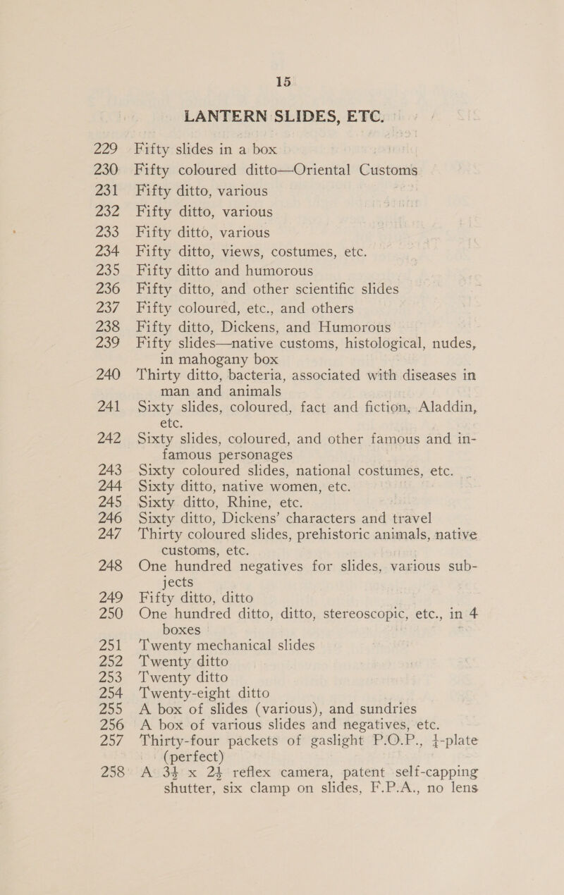 LANTERN SLIDES, ETC, Fifty slides in a box [ar Fifty coloured ditto—Oriental Customs Fifty ditto, various Fifty ditto, various Fifty ditto, various Fifty ditto, views, costumes, etc. Fifty ditto and humorous Fifty ditto, and other scientific slides Fifty coloured, etc., and others Fifty ditto, Dickens, and Humorous Fifty slides—native customs, histological, nudes, in mahogany box Thirty ditto, bacteria, associated with diseases in man and animals Sixty slides, coloured, fact and fiction, Aladdin, GUC, Sixty slides, coloured, and other famous and in- famous personages Sixty coloured slides, national costumes, etc. Sixty ditto, native women, etc. | Sixty ditto, Rhine, etc. Sixty ditto, Dickens’ characters and travel Thirty coloured slides, prehistoric animals, native customs, etc. One hundred negatives for slides, various sub- jects Fifty ditto, ditto | One hundred ditto, ditto, stereoscopic, etc., in 4 boxes * ‘Twenty mechanical slides Twenty ditto Twenty ditto Twenty-eight ditto A box of slides (various), and sundries A box of various slides and negatives, etc. Thirty-four packets of gaslight P.O.P., 4-plate (perfect) A‘ 34’ x 24 reflex camera, patent self-capping shutter, six clamp on slides, F.P.A., no lens