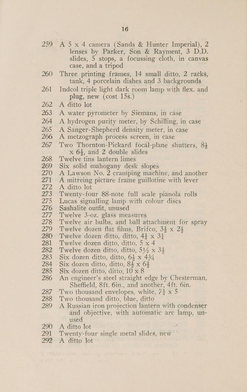 Paes) 260 261 262 263 264 265 266 267 268 269 270 271 LaS/ 06 273 279 276 ad. 278 Zo 280 281 282 283 284 285 286 287 288 289 290 291 292 16 A 5 x 4 camera (Sands &amp; Hunter Imperial), 2 lenses by Parker, Son &amp; Rayment, 3 D.D. slides, 5 stops, a focussing cloth, in canvas case, and a tripod . Three printing frames, 14 small ditto, 2 racks, tank, 4 porcelain dishes and 3 backgrounds Indcol triple light dark room lamp with flex. and plug, new (cost 15s.) A ditto lot A water pyrometer by Siemans, in case A hydrogen purity meter, by Schilling, in case A Sanger-Shepherd density meter, in case A. metzograph process screen, in case Two Thornton-Pickard focal-plane shutters, 84 x 64, arid 2 double slides Twelve tins lantern limes Six solid mahogany desk slopes A Lawson No. 2 cramping machine, and another A mitreing picture frame guillotine with lever A ditto lot Twenty-four 88-note full scale pianola rolls Lucas signalling lamp with colour discs Sashalite outfit, unused Twelve 3-0z. glass measures Twelve air bulbs, and ball attachment for spray Twelve dozen flat films, Brifco, 34 x 24 Twelve dozen ditto, ditto, 44 x 34 Twelve dozen ditto, ditto, 5 x 4 Twelve dozen ditto, ditto, 514 x 34 Six dozen ditto, ditto, 64 x 434 Six dozen ditto, ditto, 84 x 64 Six dozen ditto, ditto, 10 x 8 An engineer’s steel straight edge by Chesterman, Sheffield, 8ft. 6in., and another, 4ft. 6in. Two thousand envelopes, white, 7} x 5 Two thousand ditto, blue, ditto | A Russian iron projection lantern with condenser and objective, with automatic arc lamp, un- used A ditto lot Twenty-four single metal slides, new’ © A ditto lot