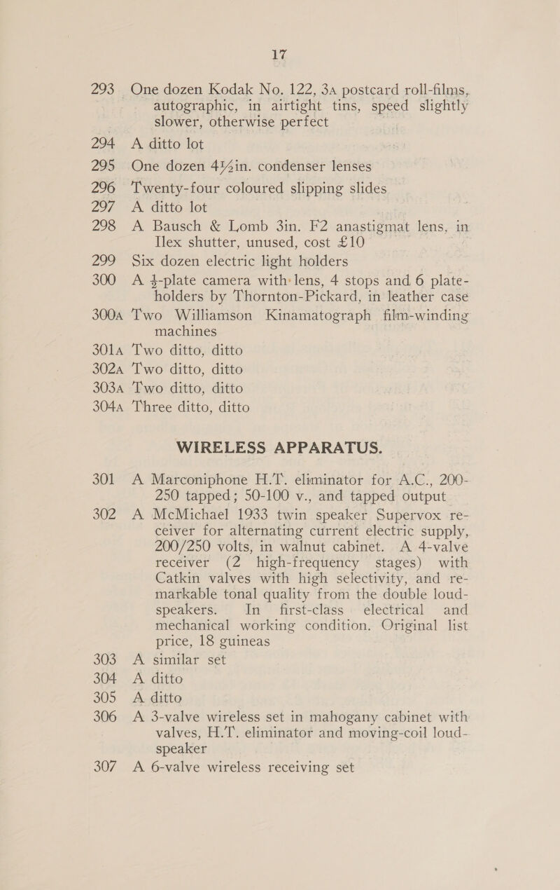 293 294 295 296 297 298 pg 2) 300 300A 3014 302A 303A 3044 301 302 303 304 305 306 307 17 autographic, in airtight tins, speed slightly slower, otherwise perfect i A. ditto lot One dozen 4%4in. condenser lenses Twenty-four coloured slipping slides A ditto lot A Bausch &amp; Lomb 3in. F2 anastigmat lens, in Ilex shutter, unused, cost £10 — ; Six dozen electric light holders A 3-plate camera with: lens, 4 stops and 6 plate- inlders by Thornton- Pickard, in leather case Two Williamson Kinamatograph film- -winding machines Two ditto, ditto Two ditto, ditto Two ditto, ditto Three ditto, ditto WIRELESS APPARATUS. A Marconiphone H.T. eliminator for A.C., 200- 250 tapped; 50-100 v., and tapped output _ A McMichael 1933 twin speaker Supervox re- ceiver for alternating current electric supply, 200/250 volts, in walnut cabinet. A 4-valve receiver (2 high-frequency stages) with Catkin valves with high selectivity, and re- markable tonal quality from the double loud- speakers. In first-class. electrical and mechanical working condition. Original list price, 18 guineas A similar set A. ditto A. ditto A 3-valve wireless set in mahogany cabinet with valves, H.T. eliminator and moving-coil loud- speaker A 6-valve wireless receiving set