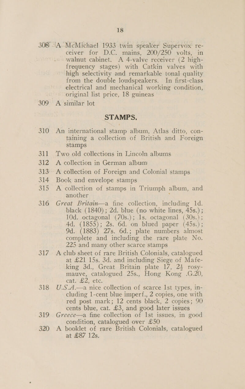 309 310 S41 She 313 314 SO 316 317 318 320 18 A McMichael 1933 twin speaker Supervox re- ceiver’ Tor. D.C. -mams,” 200/250 7 wolis)/ in walnut cabinet. A 4-valve receiver (2 high- frequency stages) with Catkin valves with high selectivity and remarkable tonal quality from the double loudspeakers. In first-class electrical and mechanical working condition, original list price, 18 guineas A. similar lot STAMPS, An international stamp album, Atlas ditto, con- taining a collection of British and Foreign stamps Two old collections in Lincoln albums A collection in German album A collection of Foreign and Colonial stamps Book and envelope stamps A collection of stamps in Triumph album, and another ‘ Great Britain—a fine collection, including 1d. black (1840); 2d. blue (no white lines, 45s.) ; 10d. octagonal (70s.); 1s. octagonal (30s.); Ad. (1855); 2s. 6d. on blued paper (45s.) ; Od. (1883) 27s. 6d.; plate numbers almost complete and including the rare plate No. 225 and many other scarce stamps A club sheet of rare British Colonials, catalogued at £21 15s. 3d. and including Siege of Mafe- king 3d., Great Britain plate 17, 24 rosy- mauve, catalogued 25s., Hong Kong .G.20, cat. £2, etc. U.S.A.—a nice collection of scarce lst types, in- cluding 1-cent blue imperf., 2 copies, one with red post mark; 12 cents black, 2 copies; 90 cents blue, cat. £3, and good later issues Greece—a fine collection of Ist issues, in good condition, catalogued over £50 A booklet of rare British Colonials, catalogued at £87 12s.