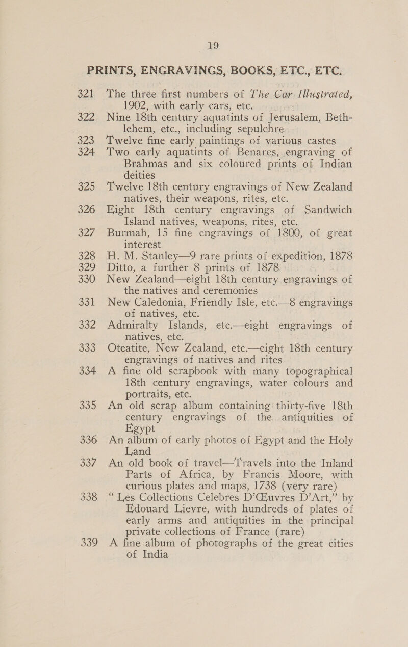 oat Sil 323 324 325 326 O27 326 O29 330 ool SoZ 339 The three first numbers of The Car Illustrated, 1902, with early cars, etc. Nine 18th century aquatints of dodaci: Beth- lehem, etc., including sepulchre Twelve fine early paintings of various castes Two early aquatints of Benares, engraving of Brahmas and six coloured prints of Indian deities Twelve 18th century engravings of New Zealand natives, their weapons, rites, etc. Eight 18th century engravings of Sandwich Island natives, weapons, rites, etc. Burmah, 15 fine engravings of 1800, of great interest H. M. Stanley—9 rare prints of expedition, 1878 Ditto, a further 8 prints of 1878 3 New Zealand—eight 18th century engravings of the natives and ceremonies New Caledonia, Friendly Isle, etc.—8 engravings of natives, etc. Admiralty Islands, etc——eight engravings of natives, etc. | Oteatite, New Zealand, etc—eight 18th century engravings of natives and rites A fine old scrapbook with many topographical 18th century engravings, water colours and portraits, etc. An old scrap album containing thirty-five 18th century engravings of the antiquities of Egypt An album of early photos of Egypt and the Holy Land An old book of travel—Travels into the Inland Parts of Africa, by Francis Moore, with curious plates and maps, 1738 (very rare) “Les Collections Celebres D’CGiuvres D’Art,” by Edouard Lievre, with hundreds of plates of early arms and antiquities in the principal private collections of France (rare) A fine album of photographs of the great cities of India