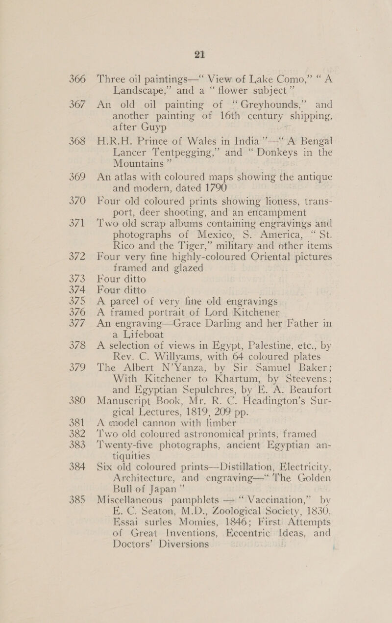 367 368 369 370 SF 1 a7 2 373 374 345 376 ont 378 379 380 381 382 383 384 385 21 Landscape,” and a “ flower subject.”’ An old oil painting of “Greyhounds,” and another painting of 16th century ‘shipping, after Guyp H-.R.H. Prince of Wales in India ’”’— A’ Bengal Lancer Tentpegging,” and “ Donkeys in the Mountains ” An atlas with coloured maps showing the antique and modern, dated 1790 Four old coloured prints showing lioness, trans- port, deer shooting, and an encampment Two old scrap albums containing engravings and photographs of Mexico, S. America, “ St. Rico and the Tiger,” military and other items Four very fine highly-coloured Oriental pictures framed and glazed | Four ditto Four ditto A parcel of very fine old engravings A framed portrait of Lord Kitchener An engraving—Grace Darling and her Father in a Lifeboat A selection of views in Egypt, Palestine, etc., by Rev. C. Willyams, with 64 coloured plates Thess Wiest Yauza, by Sir. pamuel Baler, With Kitchener to Khartum, by Steevens; and Egyptian Sepulchres, by EF. A. Beaufort Manuscript Book, Mr. R. C. Headington’s Sur- gical Lectures, 1819, 209 pp. A imodel cannon with limber Two old coloured astronomical prints, framed Twenty-five photographs, ancient Egyptian an- tiquities Six old coloured prints—Distillation, Electricity, Architecture, and engraving—‘“‘ The Golden Bull of Japan ” Miscellaneous pamphlets — “ Vaccination,” ‘s E,. C. Seaton, M.D., Zoological Society, 1830, Essai surles Momies, 1846; First Attempts of Great Inventions, Eccentric Ideas, and Doctors’ Diversions ¥