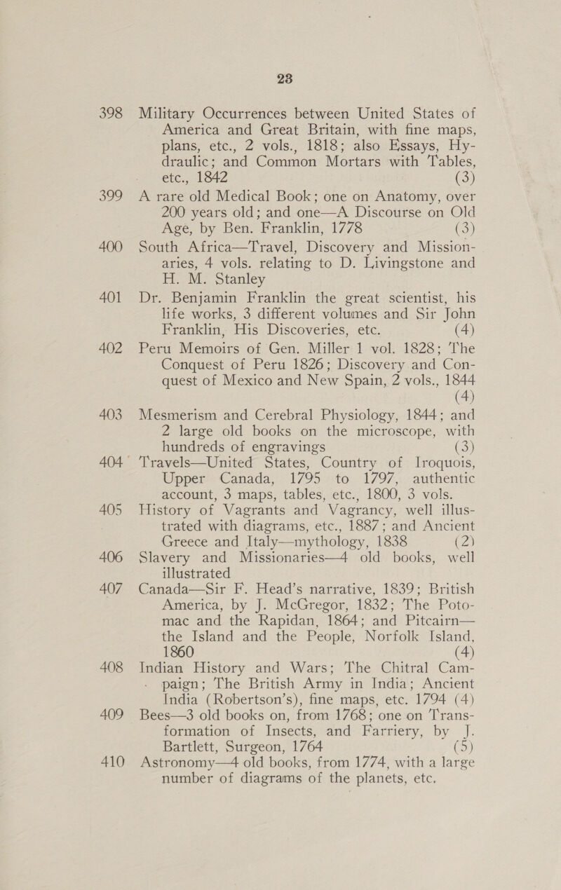 398 399 400 401 402 403 405 406 407 408 409 410 23 Military Occurrences between United States of America and Great Britain, with fine maps, plans, etc., 2 vols., 1818; also Essays, Hy- draulic; and Common Mortars with Tables, etc., 1842 (3) A rare old Medical Book; one on Anatomy, over 200 years old; and one—A Discourse on Old Age, by Ben. Franklin, 1778 (3) South Africa—Travel, Discovery and Mission- aries, 4 vols. relating to D. Livingstone and H. M. Stanley Dr. Benjamin Franklin the great scientist, his life works, 3 different volumes and Sir John Franklin, His Discoveries, etc. (4) Peru Memoirs of Gen. Miller 1 vol. 1828; The Conquest of Peru 1826; Discovery and Con- quest of Mexico and New Spain, 2 vols., 1844 (4) Mesmerism and Cerebral Physiology, 1844; and 2 large old books on the microscope, with hundreds of engravings (3) Travels—United States, Country of Iroquois, Upper Canada, 1795 to 1797, authentic account, 3 maps, tables, etc., 1800, 3 vols. History of Vagrants and Vagrancy, well illus- trated with diagrams, etc., 1887; and Ancient Greece and Italy—mythology, 1838 (2) Slavery and Missionaries—4 old books, well illustrated Canada—Sir F. Head’s narrative, 1839; British America, by J. McGregor, 1832; The Poto- mac and the Rapidan, 1864; and Pitcairn— the Island and the People, Norfolk Island, 1860 (4) Indian History and Wars; The Chitral Cam- paign; The British Army in India; Ancient India (Robertson’s), fine maps, etc. 1794 (4) Bees—3 old books on, from 1768; one on T'rans- formation of Insects, and Farriery, Dy. |: Bartlett, Surgeon, 1764 (5) Astr onomy—4 old books, from 1774, with a large number of diagrams of the planets, etc.