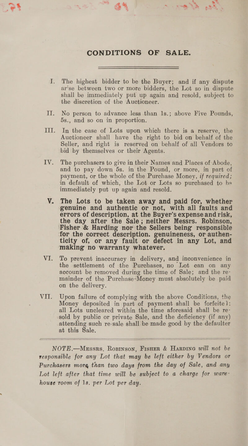 ald IV. VI. VIE, CONDITIONS OF SALE. The highest bidder to be the Buyer; and if any dispute arse between two or more bidders, the Lot so in dispute shall be immediately put up again and resold, subject to the discretion of the Auctioneer. No person to advance less than 1s.; above Five Pounds, 5s., and so on in proportion. In the case of Lots upon which there is a reserve, the Auctioneer shall have the right to bid on behalf of the Seller, and right is reserved on behalf of all Vendors to bid by themselves or their Agents. The purchasers to give in their Names and Places of Abode, and to pay down ds. in the Pound, or more, in part of payment, or the whole of the Purchase Money, if required; in default of which, the Lot or Lots so purchased to he immediately put up again and resold. The Lots to be taken away and paid for, whether genuine and authentic or not, with all faults and errors of description, at the Buyer’s expense and risk, the day after the Sale; neither Messrs. Robinson, Fisher &amp; Harding nor the Sellers being responsible for the correct description. genuineness, or authen- ticity of, or any fault or defect in any Lot, and making no warranty whatever. To prevent inaccuracy in delivery, and inconvenience in the settlement of the Purchases, no Lot can on any account be removed during the time of Sale; and the re- mainder of the Purchase-Money must absolutely be paid on the delivery. Upon failure of complying with the above Conditions, the Money deposited in part of payment shall be forfeite 1; all Lots uncleared within the time aforesaid shall be re- sold by public or private Sale, and the deficiency (if any) attending such re-sale shall be made good by the defaulter at this Sale.  